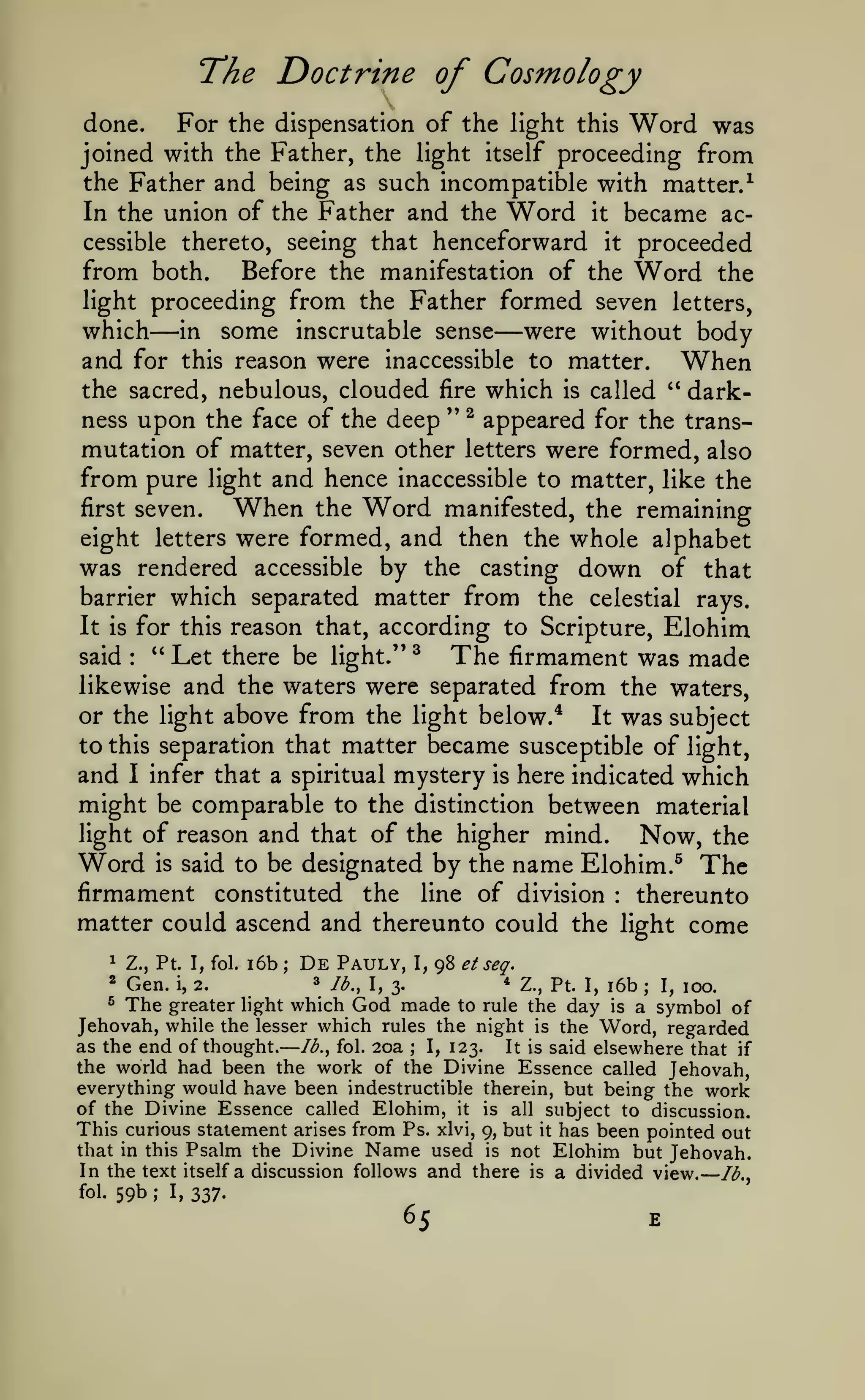 —
The Doctrine of Cosmology
done.
For the dispensation of the light this Word was
joined with the Father, the light itself proceeding from
the Father and being as such incompatible with matter.^
In the union of the Father and the Word it became ac-

henceforward it proceeded
from both. Before the manifestation of the Word the
light proceeding from the Father formed seven letters,
which in some inscrutable sense were without body
and for this reason were inaccessible to matter. When
the sacred, nebulous, clouded fire which is called ** darkness upon the face of the deep '* ^ appeared for the transmutation of matter, seven other letters were formed, also
from pure light and hence inaccessible to matter, like the
first seven.
When the Word manifested, the remaining
eight letters were formed, and then the whole alphabet
was rendered accessible by the casting down of that
barrier which separated matter from the celestial rays.
It is for this reason that, according to Scripture, Elohim
" Let there be light.'* ^
The firmament was made
said
likewise and the waters were separated from the waters,
or the light above from the light below.*
It was subject
to this separation that matter became susceptible of light,
and I infer that a spiritual mystery is here indicated which
might be comparable to the distinction between material
light of reason and that of the higher mind.
Now, the
Word is said to be designated by the name Elohim.^ The
firmament constituted the line of division thereunto
matter could ascend and thereunto could the light come
cessible thereto, seeing that

—

—

:

:

1

Z., Pt. I, fol.

i6b

;

De

Pauly,

I,

98 et

seq.

Z., Pt I, i6b
I, 100.
greater light which God made to rule the day is a symbol of
Jehovah, while the lesser which rules the night is the Word, regarded
as the end of thought. Ib.^ fol. 20a
I, 123.
It is said elsewhere that if
the world had been the work of the Divine Essence called Jehovah,
everything would have been indestructible therein, but being the work
of the Divine Essence called Elohim, it is all subject to discussion.
This curious statement arises from Ps. xlvi, 9, but it has been pointed out
that in this Psalm the Divine Name used is not Elohim but Jehovah.
In the text itself a discussion follows and there is a divided view. /^.,
*

Gen.

®

The

i,

2.

»

*

lb., I, 3.

;

;

—

fol.

59b

;

I,

337.

 