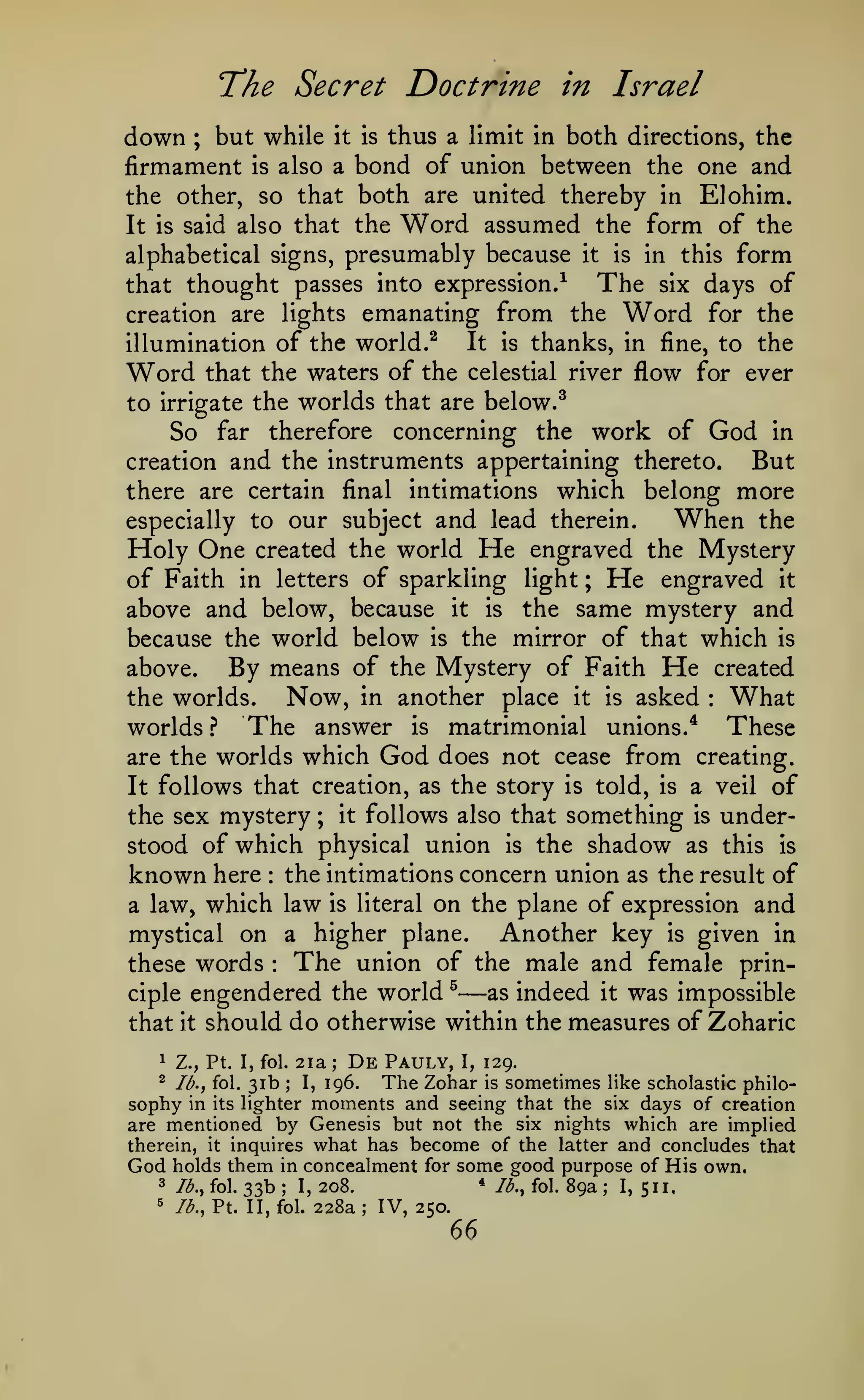 The Secret Doctrine
down

in Israel

but while it is thus a limit in both directions, the
firmament is also a bond of union between the one and
the other, so that both are united thereby in Elohim.
It is said also that the Word assumed the form of the
alphabetical signs, presumably because it is in this form
The six days of
that thought passes into expression.-^
creation are lights emanating from the Word for the
It is thanks, in fine, to the
illumination of the world.^
Word that the waters of the celestial river flow for ever
to irrigate the worlds that are below.^
So far therefore concerning the work of God in
But
creation and the instruments appertaining thereto.
there are certain final intimations which belong more
When the
especially to our subject and lead therein.
Holy One created the world He engraved the Mystery
of Faith in letters of sparkling light ; He engraved it
above and below, because it is the same mystery and
because the world below is the mirror of that which is
above.
By means of the Mystery of Faith He created
Now, in another place it is asked What
the worlds.
worlds? The answer is matrimonial unions.* These
are the worlds which God does not cease from creating.
It follows that creation, as the story is told, is a veil of
the sex mystery ; it follows also that something is understood of which physical union is the shadow as this is
known here the intimations concern union as the result of
a law, which law is literal on the plane of expression and
Another key is given in
mystical on a higher plane.
The union of the male and female printhese words
as indeed it was impossible
ciple engendered the world ^
that it should do otherwise within the measures of Zoharic
;

:

:

:

—

1

Z., Pt. I, fol.

^

lb., fol.

sophy

31b

2ia

in its lighter

;

De

Pauly,

I,

129.

The Zohar is sometimes like scholastic philomoments and seeing that the six days of creation

I,

;

196.

are mentioned by Genesis but not the six nights which are implied
therein, it inquires what has become of the latter and concludes that
God holds them in concealment for some good purpose of His own.

33b

3

lb., fol.

5

lb., Pt. II, fol.

;

I,

*

208.

228a

;

IV, 250.

66

lb., fol.

89a

;

I,

511.

 