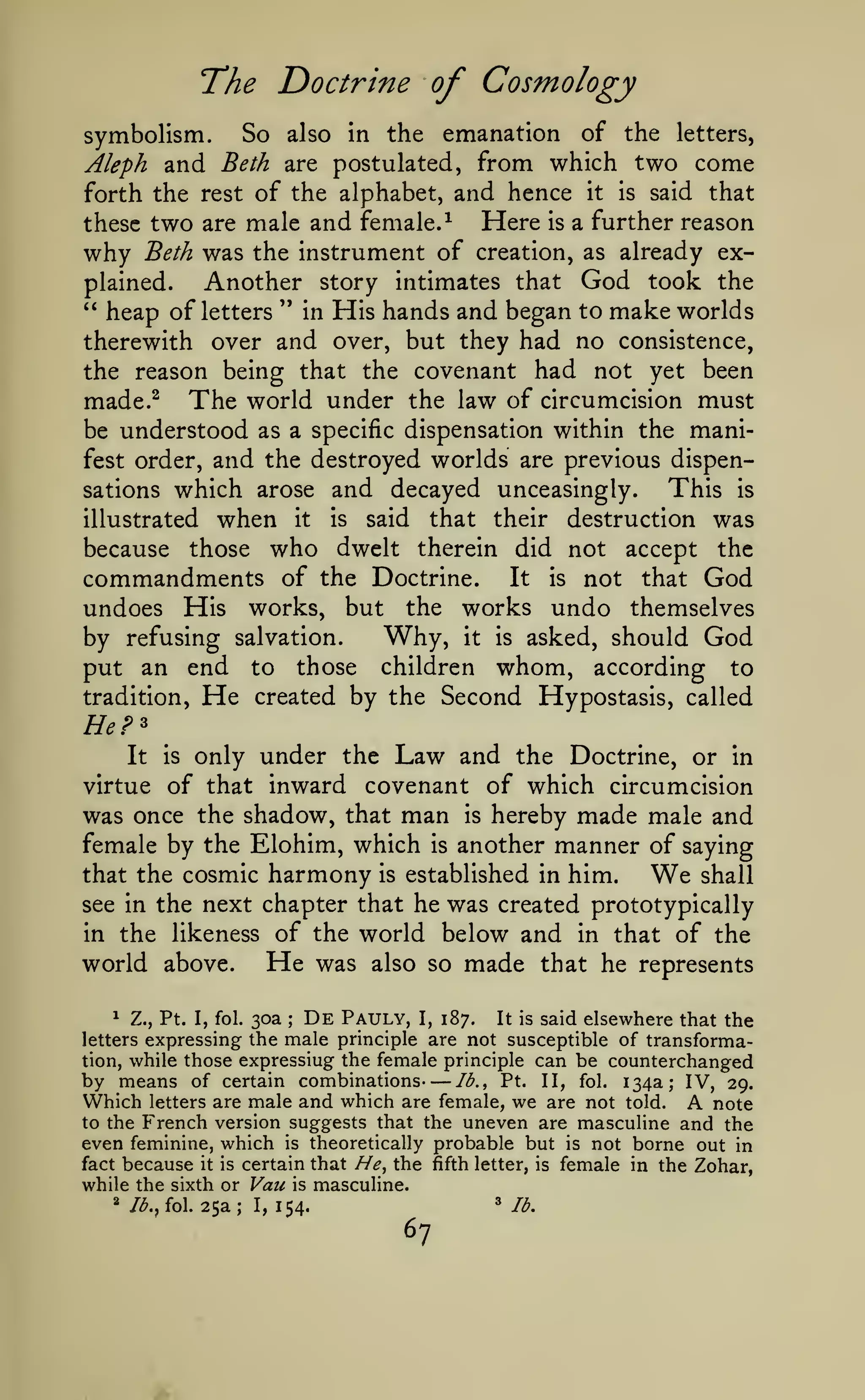 —
The Doctrine of Cosmology
symbolism. So also in the emanation of the letters,
Aleph and Beth are postulated, from which two come
forth the rest of the alphabet, and hence it is said that
Here is a further reason
these two are male and female.^
why Beth was the instrument of creation, as already exAnother story intimates that God took the
plained.
" heap of letters " in His hands and began to make worlds
therewith over and over, but they had no consistence,
the reason being that the covenant had not yet been
made.^ The world under the law of circumcision must
be understood as a specific dispensation within the manifest order, and the destroyed worlds are previous dispenThis is
sations which arose and decayed unceasingly.
illustrated

when

it

is

said

that their

destruction was

who

dwelt therein did not accept the
commandments of the Doctrine. It is not that God
undoes His works, but the works undo themselves
Why, it is asked, should God
by refusing salvation.
put an end to those children whom, according to
tradition, He created by the Second Hypostasis, called
because

those

He?^
only under the Law and the Doctrine, or in
virtue of that inward covenant of which circumcision
was once the shadow, that man is hereby made male and
female by the Elohim, which is another manner of saying
that the cosmic harmony is established in him.
We shall
see in the next chapter that he was created prototypically
in the likeness of the world below and in that of the
He was also so made that he represents
world above.
It

is

De Pauly, I, 187. It is said elsewhere that the
Pt. I, fol. 30a
expressing the male principle are not susceptible of transformation, while those expressing the female principle can be counterchanged
lb., Pt. II, fol. 134a; IV, 29.
by means of certain combinations
Which letters are male and which are female, we are not told. A note
to the French version suggests that the uneven are masculine and the
even feminine, which is theoretically probable but is not borne out in
fact because it is certain that //^, the fifth letter, is female in the Zohar,
while the sixth or Vau is masculine.
« lb.
I, 154.
//^., fol. 25a
1

Z.,

;

letters

'^

;

67

 
