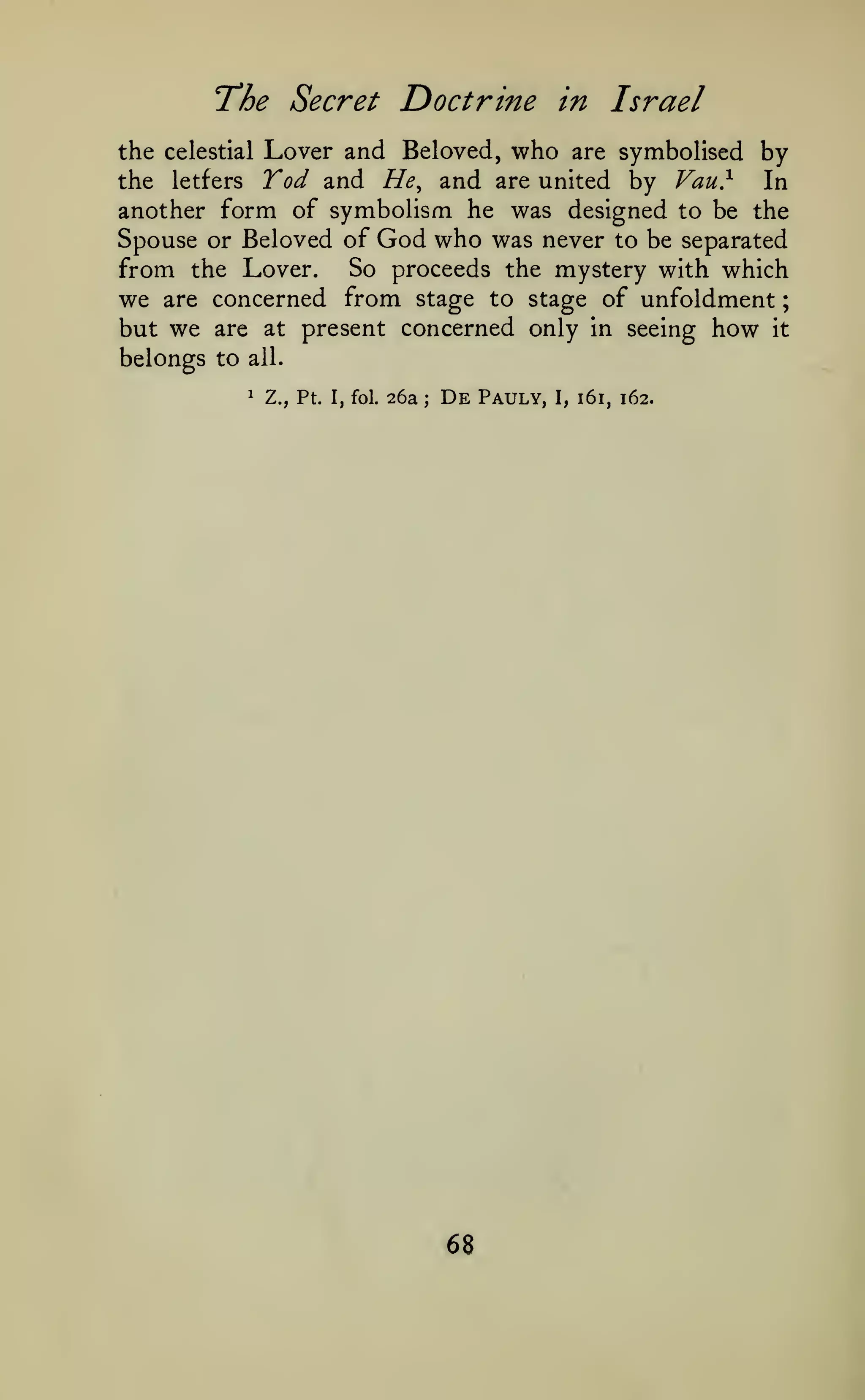 ;

The Secret Doctrine

in

Israel

the celestial Lover and Beloved, who are symbolised by
the letfers Yod and He^ and are united by Vau}
In
another form of symbolism he was designed to be the
Spouse or Beloved of God who was never to be separated
from the Lover. So proceeds the mystery with which
we are concerned from stage to stage of unfoldment
but we are at present concerned only in seeing how it

belongs to

all.
1

Z., Pt.

I, fol.

26a

;

De

68

Pauly,

I,

161, 162.

 