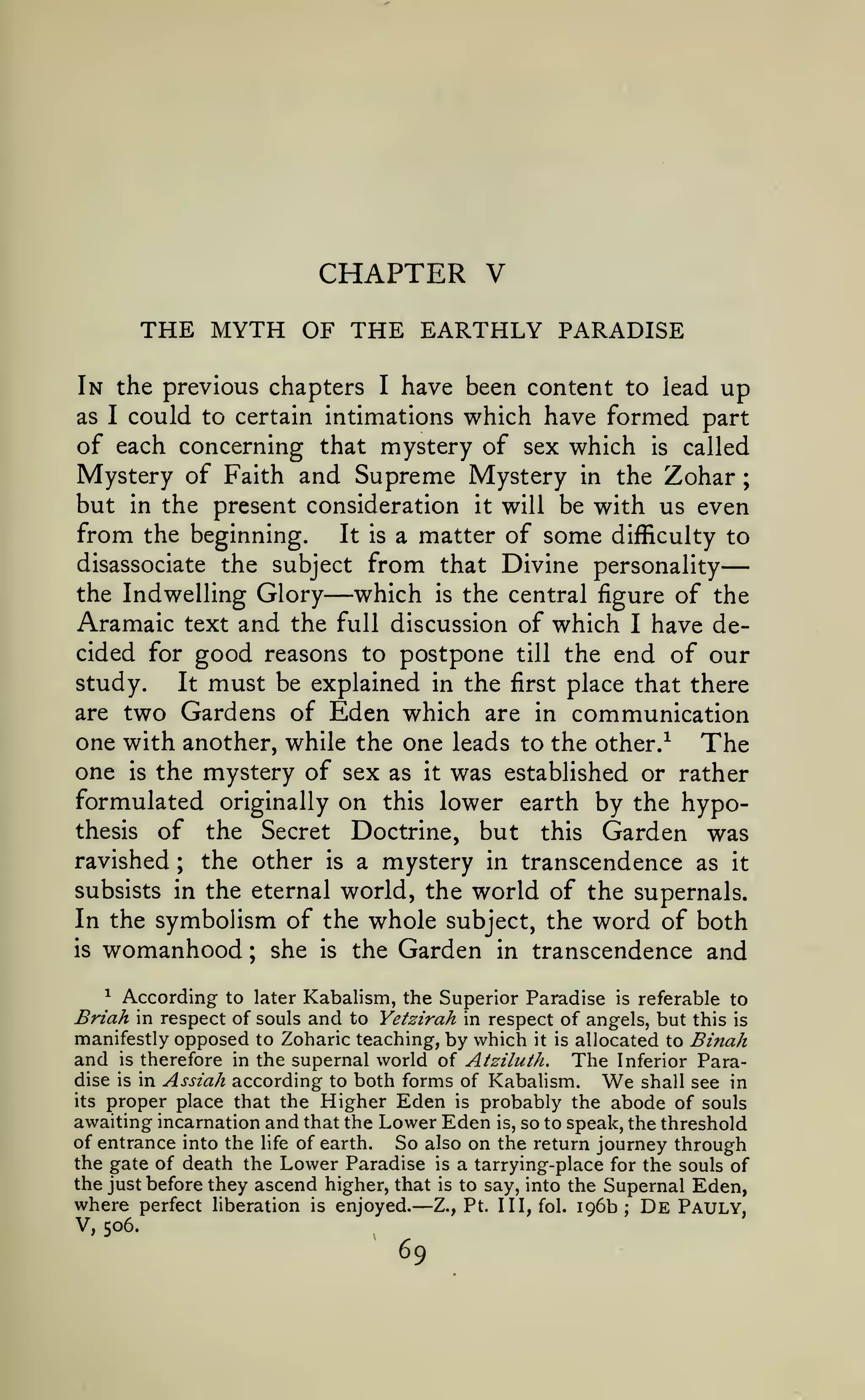 —

CHAPTER V
THE MYTH OF THE EARTHLY PARADISE
In the previous chapters I have been content to lead up
as I could to certain intimations which have formed part
of each concerning that mystery of sex which is called
Mystery of Faith and Supreme Mystery in the Zohar ;
but in the present consideration it will be with us even
from the beginning. It is a matter of some difficulty to
disassociate the subject from that Divine personality
the Indwelling Glory
which is the central figure of the
Aramaic text and the full discussion of which I have decided for good reasons to postpone till the end of our
study.
It must be explained in the first place that there
are two Gardens of Eden which are in communication
one with another, while the one leads to the other.^ The
one is the mystery of sex as it was established or rather
formulated originally on this lower earth by the hypothesis of the Secret Doctrine, but this Garden was
ravished ; the other is a mystery in transcendence as it
subsists in the eternal world, the world of the supernals.
In the symbolism of the whole subject, the word of both
is womanhood
she is the Garden in transcendence and

—

;

^ According to later Kabalism, the Superior Paradise is referable
to
Briah in respect of souls and to Yetzirah in respect of angels, but this is
manifestly opposed to Zoharic teaching, by which it is allocated to Binah
and is therefore in the supernal world of Atziluth. The Inferior Paradise is in Assiah according to both forms of Kabalism.
We shall see in
its proper place that the Higher Eden is probably the abode of souls
awaiting incarnation and that the Lower Eden is, so to speak, the threshold
of entrance into the life of earth.
So also on the return journey through

the gate of death the Lower Paradise is a tarrying-place for the souls of
the just before they ascend higher, that is to say, into the Supernal Eden,
where perfect hberation is enjoyed. Z., Pt. HI, fol. 196b; De Pauly,

—

V, 506.

69

 
