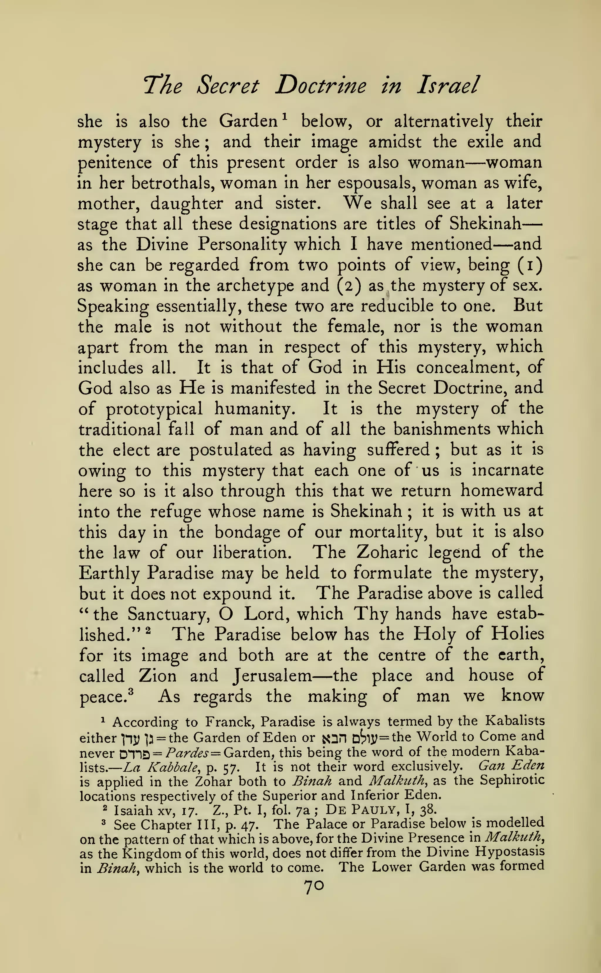 —

—

The Secret Doctrine

Israel

in

the Garden^ below, or alternatively their
mystery is she ; and their image amidst the exile and
woman
penitence of this present order is also woman
in her betrothals, woman in her espousals, woman as wife,
she

is

also

—

mother, daughter and
stage that

all

We

sister.

shall see at a

later

these designations are titles of Shekinah

—

which I have mentioned and
she can be regarded from two points of view, being (i)
as woman in the archetype and (2) as the mystery of sex.
Speaking essentially, these two are reducible to one. But
the male is not without the female, nor is the woman
apart from the man in respect of this mystery, which
It is that of God in His concealment, of
includes all.
God also as He is manifested in the Secret Doctrine, and
It is the mystery of the
of prototypical humanity.
traditional fall of man and of all the banishments which
but as it is
the elect are postulated as having suffered
owing to this mystery that each one of us is incarnate
here so is it also through this that we return homeward
it is with us at
into the refuge whose name is Shekinah
this day in the bondage of our mortality, but it is also
The Zoharic legend of the
the law of our liberation.
as the Divine Personality

;

;

Earthly Paradise may be held to formulate the mystery,
but it does not expound it. The Paradise above is called
" the Sanctuary, O Lord, which Thy hands have estabThe Paradise below has the Holy of Holies
lished.'* ^
for its image and both are at the centre of the earth,
the place and house of
called Zion and Jerusalem
As regards the making of man we know
peace.^

—

^

According to Franck, Paradise

is

always termed by the Kabalists

either ]ny p = the Garden of Eden or s^H D^15; = the World to Come and
never D1"lQ = /'<3:r^^i- = Garden, this being the word of the modern KabaLa Kabbale^ P- 57- It is not their word exclusively. Gan Eden
lists.
is applied in the Zohar both to Binah and Malkuth, as the Sephirotic
locations respectively of the Superior and Inferior Eden.
2 Isaiah xv, 17.
Pauly, I, 38.
Z., Pt. I, fol. 7a
3 See Chapter III, p. 47.
The Palace or Paradise below is modelled
on the pattern of that which is above, for the Divine Presence in Malkuth^
as the Kingdom of this world, does not differ from the Divine Hypostasis
;

in

Binahy which

is

the world to come.

70

De

The Lower Garden was formed

 