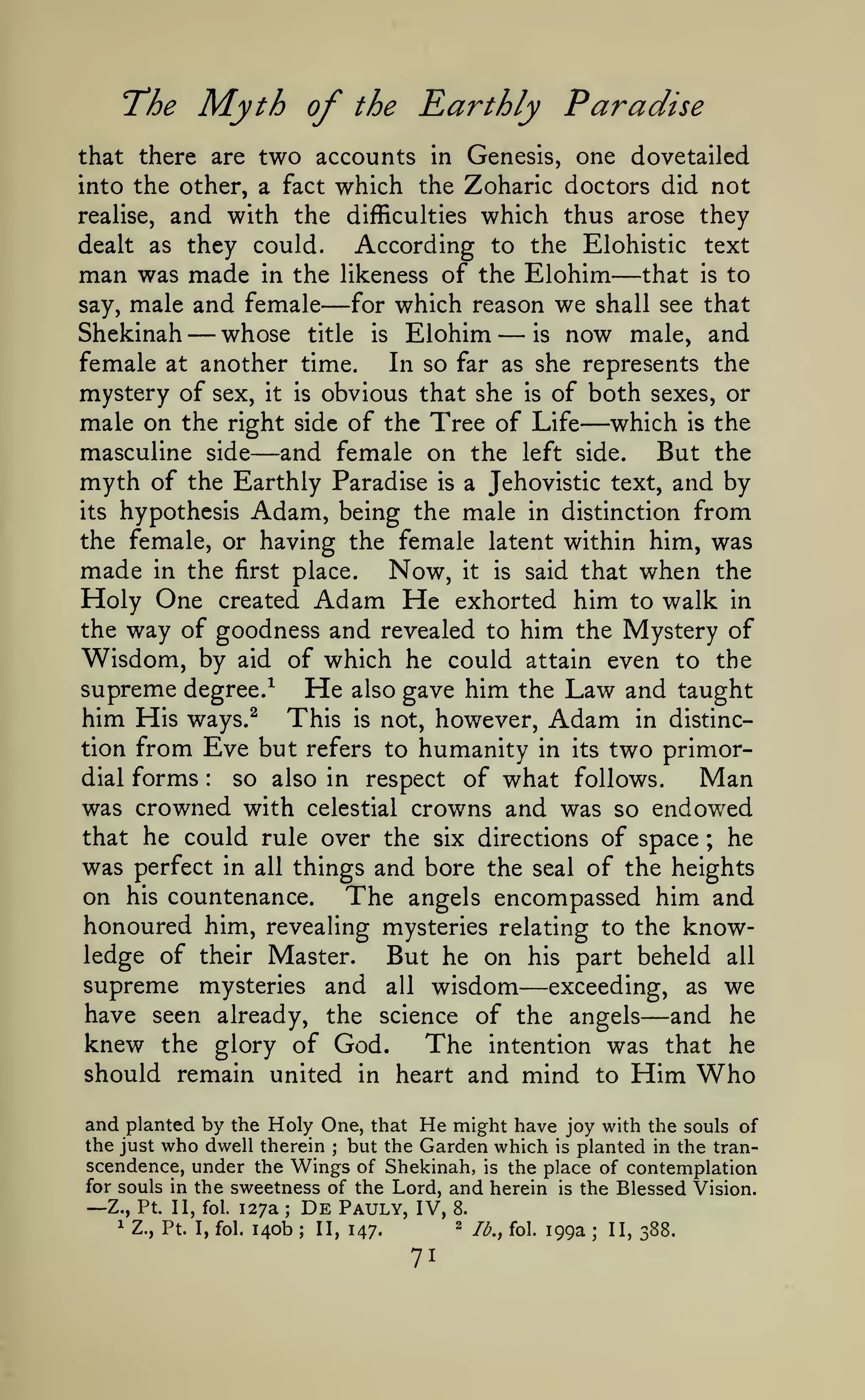 The

Myth

of

the

Rarthly Paradise

two accounts in Genesis, one dovetailed
into the other, a fact which the Zoharic doctors did not
realise, and with the difficulties which thus arose they
dealt as they could.
According to the Elohistic text
man was made in the likeness of the Elohim that is to
say, male and female
for which reason we shall see that
Shekinah
whose title is Elohim
is now male, and
that there are

—

—

—

—

female at another time.
In so far as she represents the
mystery of sex, it is obvious that she is of both sexes, or
male on the right side of the Tree of Life which is the
masculine side
and female on the left side. But the
myth of the Earthly Paradise is a Jehovistic text, and by
its hypothesis Adam, being the male in distinction from
the female, or having the female latent within him, was

—

—

made in the first place. Now, it is said that when the
Holy One created Adam He exhorted him to walk in
the way of goodness and revealed to him the Mystery of
Wisdom, by aid of which he could attain even to the
supreme degree.^ He also gave him the Law and taught
him His ways.^ This is not, however, Adam in distinction from Eve but refers to humanity in its two primordial forms
so also in respect of what follows.
Man
was crowned with celestial crowns and was so endowed
that he could rule over the six directions of space
he
was perfect in all things and bore the seal of the heights
on his countenance. The angels encompassed him and
honoured him, revealing mysteries relating to the knowledge of their Master.
But he on his part beheld all
supreme mysteries and all wisdom exceeding, as we
have seen already, the science of the angels and he
knew the glory of God. The intention was that he
should remain united in heart and mind to Him Who
:

;

—

—

and planted by the Holy One, that He might have joy with the souls of
the just who dwell therein
but the Garden which is planted in the tran;

scendence, under the Wings of Shekinah, is the place of contemplation
for souls in the sweetness of the Lord, and herein is the Blessed Vision.
De Pauly, IV, 8.
Z., Pt. II, fol. 127a
1 Z., Pt. I, fol.
2
140b II, 147.
jjj^^ foi^ jgg^
ij^ 288.

—

;

.

;

71

 