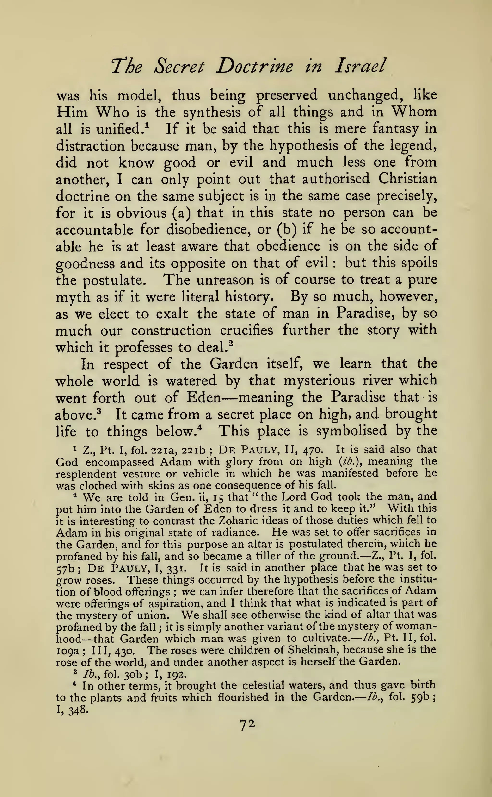 —
—

Doctrine in Israel

T'he Secret

was

;

model, thus being preserved unchanged, like
Who is the synthesis of all things and in Whom

his

Him

be said that this is mere fantasy in
distraction because man, by the hypothesis of the legend,
did not know good or evil and much less one from
another, I can only point out that authorised Christian
doctrine on the same subject is in the same case precisely,
for it is obvious (a) that in this state no person can be
accountable for disobedience, or (b) if he be so accountable he is at least aware that obedience is on the side of
goodness and its opposite on that of evil but this spoils
The unreason is of course to treat a pure
the postulate.
all

is

If

unified/

it

:

myth
as we

as if

it

were

By
of man

literal history.

elect to exalt the state

so
in

much, however,
Paradise, by so

much

our construction crucifies further the story with

which

it

professes to deal.^

In respect of the Garden itself, we learn that the
whole world is watered by that mysterious river which
went forth out of Eden meaning the Paradise that is

—

above.^

It

came from

on high, and brought
This place is symbolised by the

a secret place

to things below.*

life
1

Z., Pt. I, fol.

22ia, 22ib

;

De

Pauly,

II, 470.

It is

said also that

Adam

with glory from on high {ib.)^ meaning the
God encompassed
resplendent vesture or vehicle in which he was manifested before he
was clothed with skins as one consequence of his fall.
^
are told in Gen. ii, 15 that "the Lord God took the man, and
put him into the Garden of Eden to dress it and to keep it." With this
it is interesting to contrast the Zoharic ideas of those duties which fell to

We

Adam in his original state of radiance. He was set to offer sacrifices in
the Garden, and for this purpose an altar is postulated therein, which he
profaned by his fall, and so became a tiller of the ground. Z., Pt. I, fol.
57b De Pauly, I, 331. It is said in another place that he was set to
grow roses. These things occurred by the hypothesis before the institution of blood offerings ; we can infer therefore that the sacrifices of Adam
were offerings of aspiration, and I think that what is indicated is part of
shall see otherwise the kind of altar that was
the mystery of union.
profaned by the fall it is simply another variant of the mystery of womanhood that Garden which man was given to cultivate. lb., Pt. II, fol.
109a; 111,430. The roses were children of Shekinah, because she is the
rose of the world, and under another aspect is herself the Garden.

—

;

We

;

—

^

/6., fol.

30b

;

I,

192.

In other terms, it brought the celestial waters, and thus gave birth
lb., fol. 59b
to the plants and fruits which flourished in the Garden.
*

I,

348.

72

 