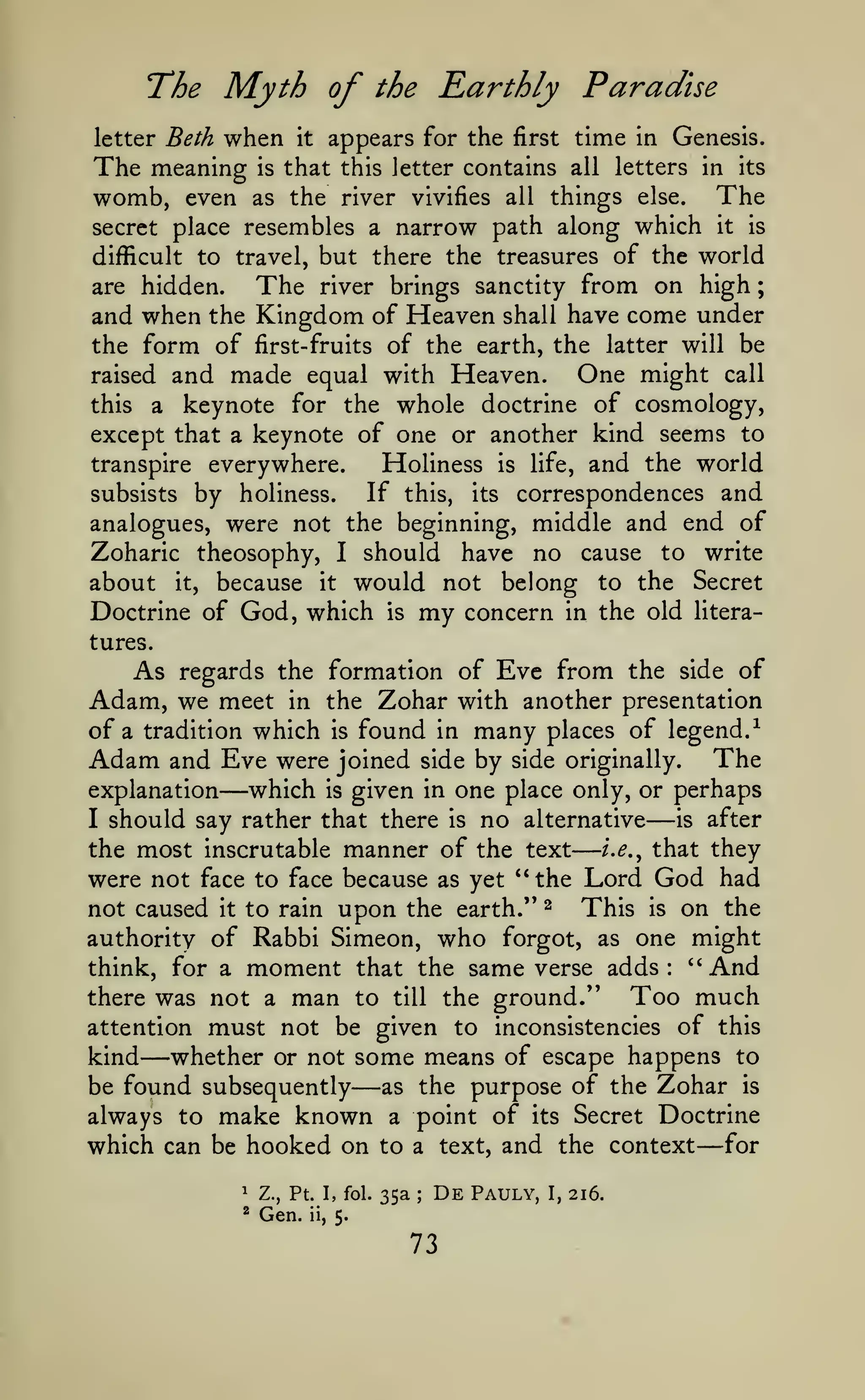 —
The Myth of
when

;

Earthly Paradise

the

appears for the first time in Genesis.
The meaning is that this letter contains all letters in its
womb, even as the river vivifies all things else. The
secret place resembles a narrow path along which it is
difficult to travel, but there the treasures of the world
are hidden.
The river brings sanctity from on high
and when the Kingdom of Heaven shall have come under
the form of first-fruits of the earth, the latter will be
One might call
raised and made equal with Heaven.
this a keynote for the whole doctrine of cosmology,
except that a keynote of one or another kind seems to
transpire everywhere.
Holiness is life, and the world
If this, its correspondences and
subsists by holiness.
analogues, were not the beginning, middle and end of
Zoharic theosophy, I should have no cause to write
about it, because it would not belong to the Secret
Doctrine of God, which is my concern in the old literaletter Beth

it

tures.

As regards the formation of Eve from the side of
Adam, we meet in the Zohar with another presentation
of a tradition which is found in many places of legend.-^
Adam and Eve were joined side by side originally. The
explanation
I

—which

is

given in one place only, or perhaps

should say rather that there

is

no

alternative

—

is

after

i.e.^ that they
the most inscrutable manner of the text
were not face to face because as yet "the Lord God had
not caused it to rain upon the earth." ^ This is on the
authority of Rabbi Simeon, who forgot, as one might
think, for a moment that the same verse adds: "And
Too much
there was not a man to till the ground."
attention must not be given to inconsistencies of this
kind whether or not some means of escape happens to
as the purpose of the Zohar is
be found subsequently
always to make known a point of its Secret Doctrine

—

—

which can be hooked on to
^

Z., Pt. I, fol.

*

Gen.

ii,

35a

text,

a
;

De

5.

73

and the context

Pauly,

I,

216.

— for

 