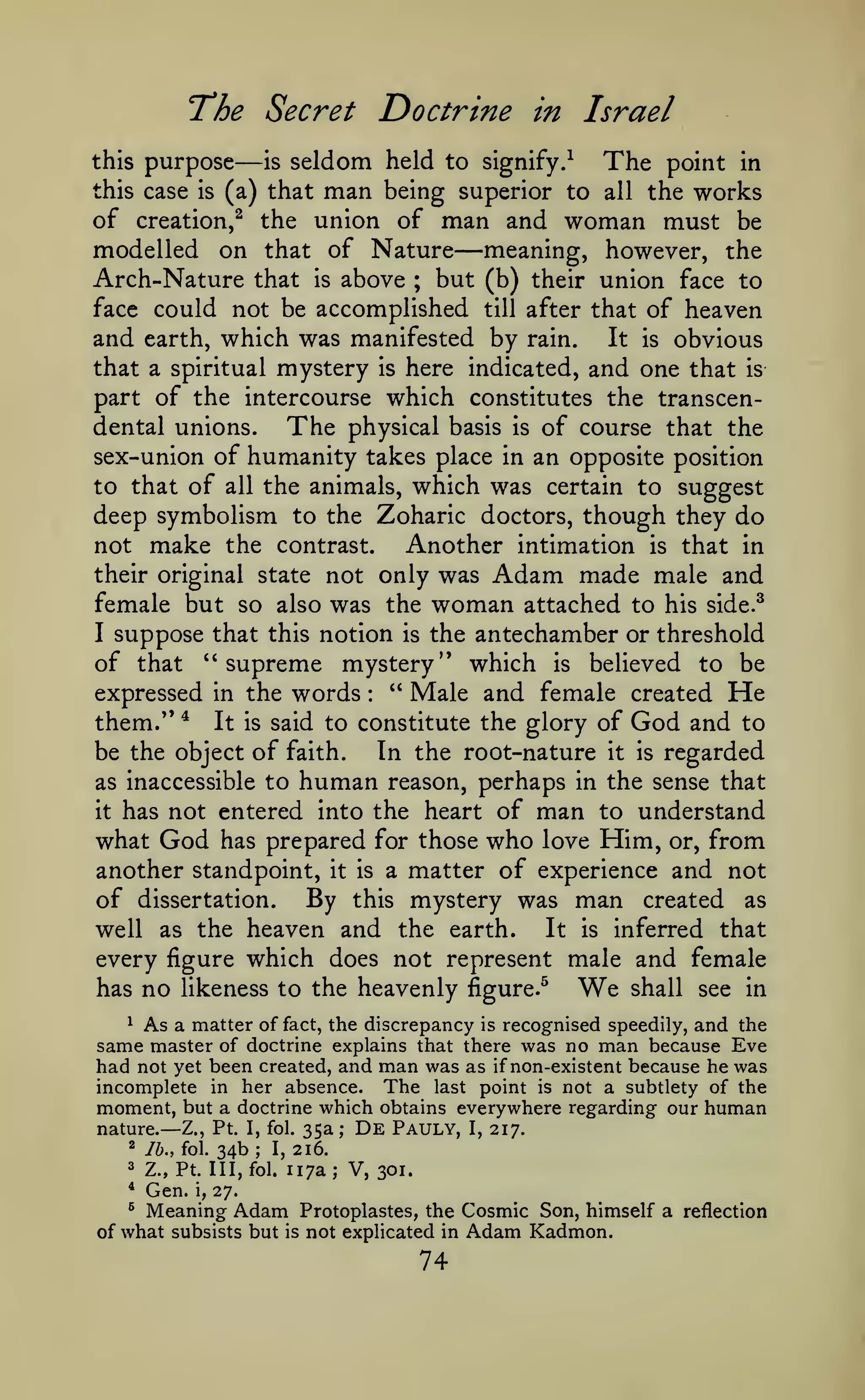 Doctrine in Israel

T'he Secret
this

purpose

—

seldom held to

is

signify.^

The

point in

man

being superior to all the works
of creation,^ the union of man and woman must be
modelled on that of Nature meaning, however, the
Arch-Nature that is above ; but (b) their union face to
face could not be accomplished till after that of heaven
and earth, which was manifested by rain. It is obvious
that a spiritual mystery is here indicated, and one that is
part of the intercourse which constitutes the transcendental unions.
The physical basis is of course that the
sex-union of humanity takes place in an opposite position
to that of all the animals, which was certain to suggest
deep symbolism to the Zoharic doctors, though they do
not make the contrast.
Another intimation is that in
their original state not only was Adam made male and
female but so also was the woman attached to his side.^
I suppose that this notion is the antechamber or threshold
of that "supreme mystery" which is believed to be
expressed in the words " Male and female created He
them/' * It is said to constitute the glory of God and to
In the root-nature it is regarded
be the object of faith.
as inaccessible to human reason, perhaps in the sense that
it has not entered into the heart of man to understand
what God has prepared for those who love Him, or, from
another standpoint, it is a matter of experience and not
this case

is

(a) that

—

:

of dissertation. By this mystery was man created as
It is inferred that
well as the heaven and the earth.
every figure which does not represent male and female
has no likeness to the heavenly figure.^
We shall see in
^ As a matter of fact, the discrepancy is recognised speedily, and the
same master of doctrine explains that there was no man because Eve
had not yet been created, and man was as if non-existent because he was
incomplete in her absence. The last point is not a subtlety of the
moment, but a doctrine which obtains everywhere regarding our human
nature.— Z., Pt. I, fol. 35a; De Pauly, I, 217.

34b;

2

76., fol.

3

Z., Pt. Ill, fol.

*

Gen.

^

Meaning Adam

i,

216.

I,

117a; V, 301.

27.

of what subsists but

is

Protoplastes, the Cosmic Son, himself a reflection
not explicated in Adam Kadmon.

74

 