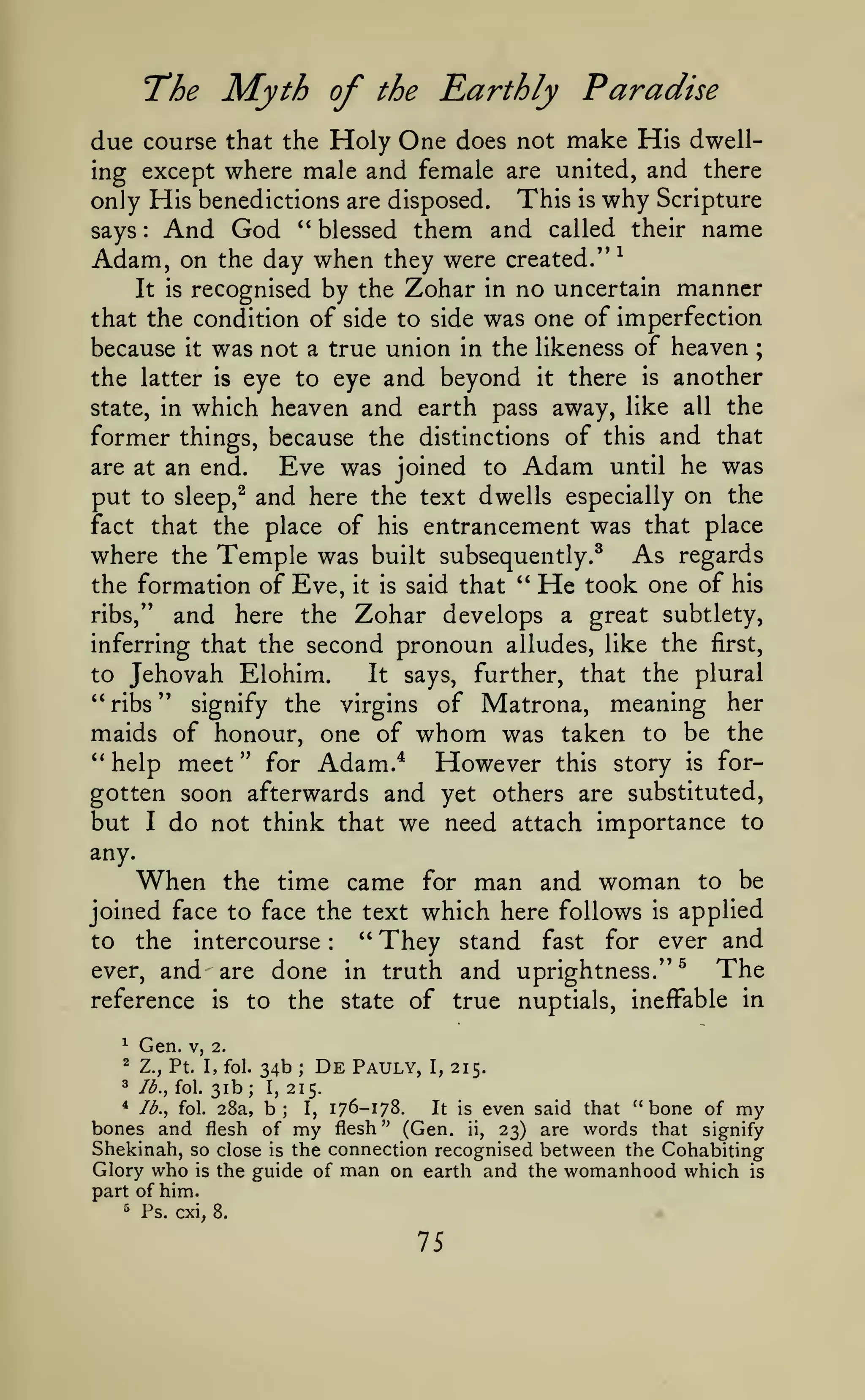 The Myth of

the

Rarthly Paradise

due course that the Holy One does not make His dwelling except where male and female are united, and there
only His benedictions are disposed. This is why Scripture
says And God " blessed them and called their name
Adam, on the day when they were created." ^
It is recognised by the Zohar in no uncertain manner
that the condition of side to side was one of imperfection
because it was not a true union in the likeness of heaven
the latter is eye to eye and beyond it there is another
state, in which heaven and earth pass away, like all the
former things, because the distinctions of this and that
are at an end.
Eve was joined to Adam until he was
:

;

and here the text dwells especially on the
fact that the place of his entrancement was that place
where the Temple was built subsequently.^ As regards
the formation of Eve, it is said that " He took one of his
ribs," and here the Zohar develops a great subtlety,
inferring that the second pronoun alludes, like the first,
to Jehovah Elohim.
It says, further, that the plural
**ribs" signify the virgins of Matrona, meaning her
maids of honour, one of whom was taken to be the
put to

sleep,^

''help

meet"

for

However

Adam.*

this

story

is

for-

gotten soon afterwards and yet others are substituted,
but I do not think that we need attach importance to
any.

When

the time came for man and woman to be
joined face to face the text which here follows is applied
" They stand fast for ever and
to the intercourse
:

ever,

and are done

reference
^

Gen.

2

Z.,

3

is

lb., fol.

in truth

and uprightness."

^

The

to the state of true nuptials, ineffable in

V, 2.

Pt

I, fol.

31b;

34b
I,

;

De

Pauly,

I,

215.

215.

* lb., fol. 28a, b;
I, 176-178.
It is even said that "bone of my
bones and flesh of my flesh" (Gen. ii, 23) are words that signify
Shekinah, so close is the connection recognised between the Cohabiting
Glory who is the guide of man on earth and the womanhood which is

part of him.
'^

Ps. cxi,

•

8.

75

 
