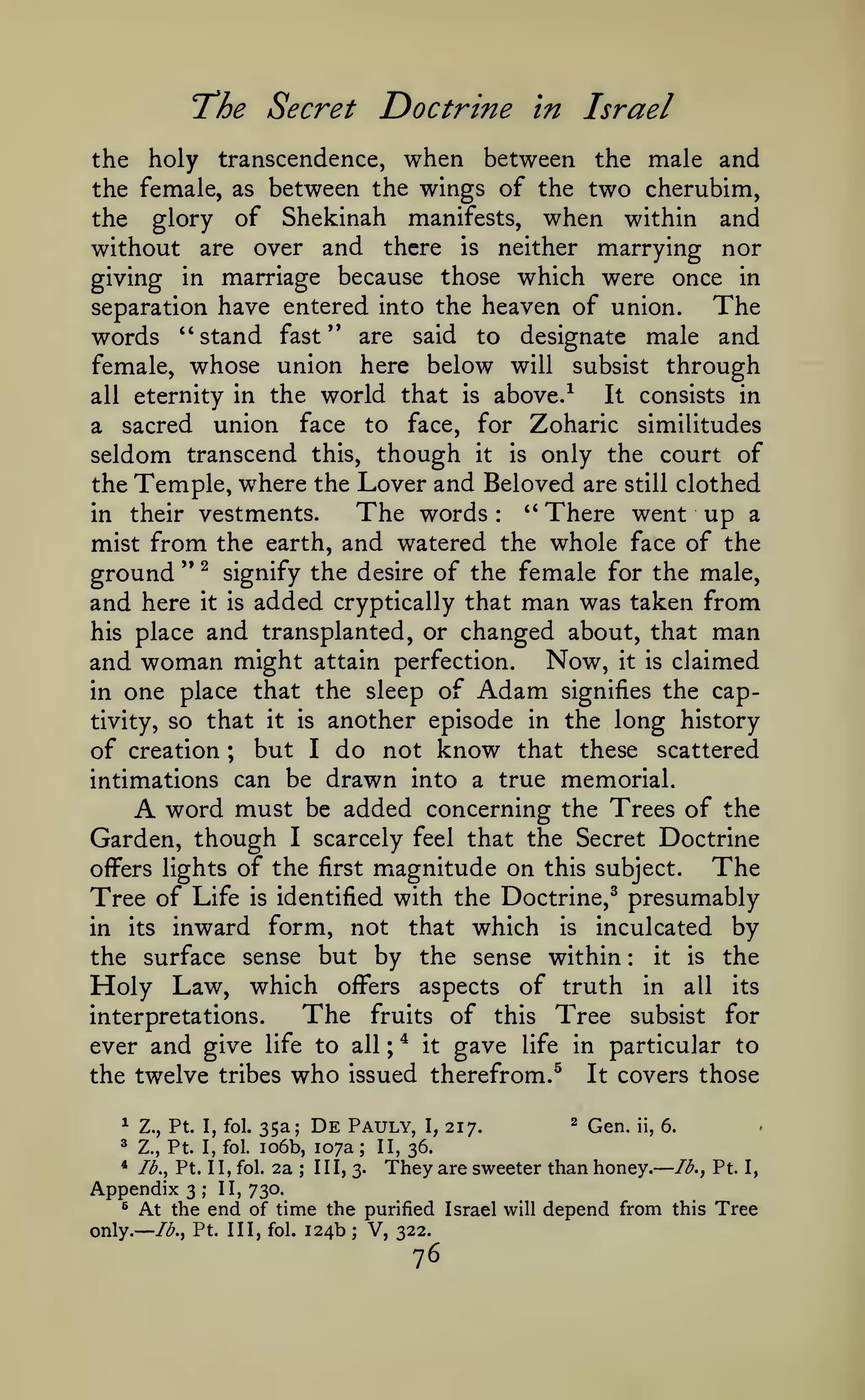 —

—

Doctrine in Israel

"The Secret

the holy transcendence, when between the male and
the female, as between the wings of the two cherubim,
the glory of Shekinah manifests, when within and
without are over and there is neither marrying nor
giving in marriage because those which were once in
The
separation have entered into the heaven of union.
words "stand fast" are said to designate male and
female, whose union here below will subsist through
It consists in
all eternity in the world that is above.-^
a sacred union face to face, for Zoharic similitudes
seldom transcend this, though it is only the court of
the Temple, w^here the Lover and Beloved are still clothed
The words '' There went up a
in their vestments.
mist from the earth, and watered the whole face of the
ground " ^ signify the desire of the female for the male,
and here it is added cryptically that man was taken from
his place and transplanted, or changed about, that man
and woman might attain perfection. Now, it is claimed
in one place that the sleep of Adam signifies the captivity, so that it is another episode in the long history
of creation ; but I do not know that these scattered
intimations can be drawn into a true memorial.
word must be added concerning the Trees of the
Garden, though I scarcely feel that the Secret Doctrine
The
offers lights of the first magnitude on this subject.
Tree of Life is identified with the Doctrine,^ presumably
in its inward form, not that which is inculcated by
it is the
the surface sense but by the sense within
Holy Law, which offers aspects of truth in all its
:

A

:

The

interpretations.

ever and give

life

the twelve tribes

to all

who
De

^

it

Pauly,

^

Z., Pt. I, fol.

35a;

Z., Pt. I, fol.

io6b, 107a

*

Ib.^ Pt. II, fol.

;

;

of this Tree subsist for
gave life in particular to

issued therefrom.^

^

2a

fruits

217.

2

Qen.

ii,

those

6.

II, 36.

;

III, 3.

Appendix 3 II, 730.
® At the end of time the

I,

It covers

They are sweeter than honey.

Ib.^ Pt. I,

;

only.

Ib.^ Pt. Ill, fol.

purified Israel will

124b; V, 322.

76

depend from

this

Tree

 