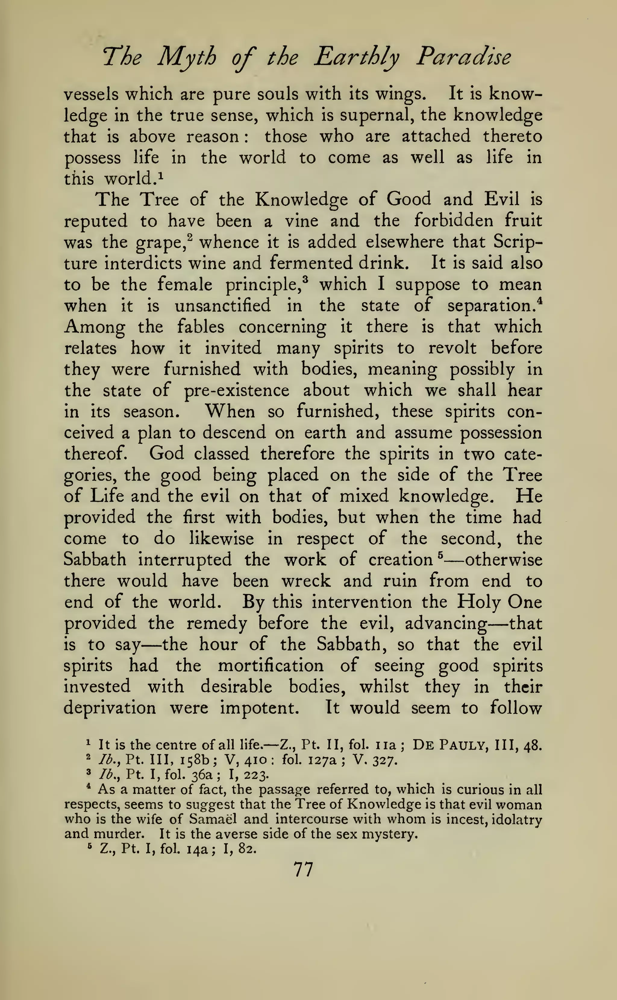 ^

The Myth of the Earthly Paradise
which are pure souls with its wings. It is knowledge in the true sense, which is supernal, the knowledge
those who are attached thereto
that is above reason
possess life in the world to come as well as life in
vessels

:

this world.

of the Knowledge of Good and Evil is
reputed to have been a vine and the forbidden fruit
was the grape,^ whence it is added elsewhere that ScripIt is said also
ture interdicts wine and fermented drink.
to be the female principle,^ which I suppose to mean
when it is unsanctified in the state of separation."*
Among the fables concerning it there is that which
relates how it invited many spirits to revolt before
they were furnished with bodies, meaning possibly in
the state of pre-existence about which we shall hear
in its season.
When so furnished, these spirits conceived a plan to descend on earth and assume possession

The Tree

God

thereof.

classed therefore the spirits in

two

cate-

good being placed on the side of the Tree
of Life and the evil on that of mixed knowledge. He
provided the first with bodies, but when the time had
come to do likewise in respect of the second, the
gories, the

—

Sabbath interrupted the work of creation ^
otherwise
there would have been wreck and ruin from end to
end of the world. By this intervention the Holy One
provided the remedy before the evil, advancing that
is to say
the hour of the Sabbath, so that the evil
spirits had
the mortification of seeing good spirits
invested with desirable bodies, whilst they in their
deprivation were impotent.
It would seem to follow

—

—

1

It is

the centre of

all life.

—

Z., Pt. II, fol.

iia

;

De

Pauly,

III, 48.

158b V, 410 fol. 127a V. 327.
3 lb., Pt. I, fol. 36a; I, 223.
* As a matter of fact, the passage referred to, which is curious in all
respects, seems to suggest that the Tree of Knowledge is that evil woman
who is the wife of Samael and intercourse with whom is incest, idolatry
and murder. It is the averse side of the sex mystery.
5 Z., Pt. I, fol. 14a; I, 82.
2

lb., Pt. Ill,

;

;

:

77

 
