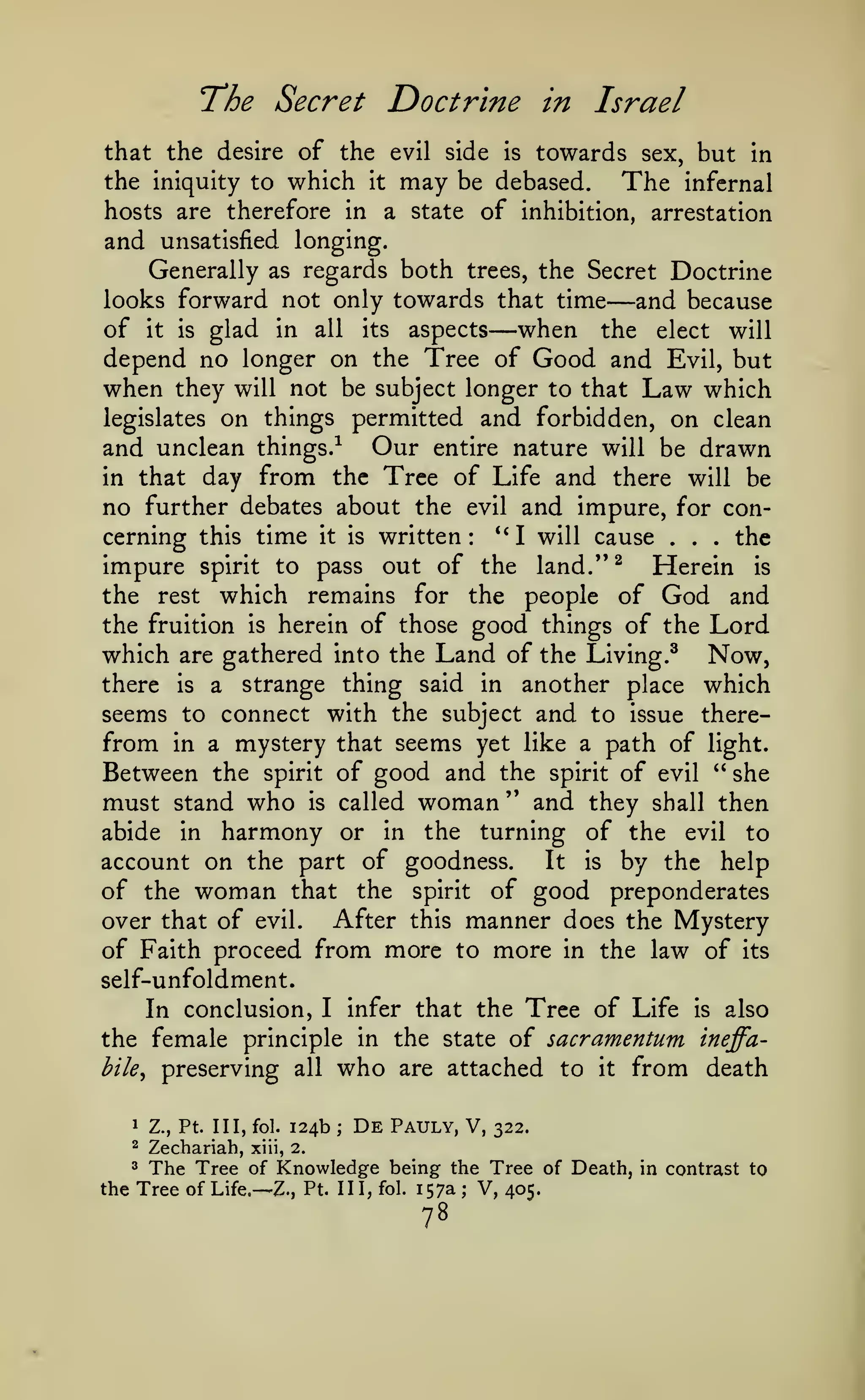 Doctrine in Israel

T*he Secret

that the desire of the evil side
the iniquity to which

it

may

is

towards

be debased.

but in

sex,

The

infernal

hosts are therefore in a state of inhibition, arrestation
and unsatisfied longing.

Generally as regards both trees, the Secret Doctrine
looks forward not only towards that time
and because
of it is glad in all its aspects when the elect will
depend no longer on the Tree of Good and Evil, but
when they will not be subject longer to that Law which
legislates on things permitted and forbidden, on clean
and unclean things.-^ Our entire nature will be drawn
in that day from the Tree of Life and there will be
no further debates about the evil and impure, for con*'
cerning this time it is written
I will cause
the
impure spirit to pass out of the land."^ Herein is
the rest which remains for the people of God and
the fruition is herein of those good things of the Lord
which are gathered into the Land of the Living.^ Now,
there is a strange thing said in another place which
seems to connect with the subject and to issue therefrom in a mystery that seems yet like a path of light.
Between the spirit of good and the spirit of evil " she
must stand who is called woman " and they shall then
abide in harmony or in the turning of the evil to
It is by the help
account on the part of goodness.
of the woman that the spirit of good preponderates
After this manner does the Mystery
over that of evil.
of Faith proceed from more to more in the law of its
self-unfoldment.
In conclusion, I infer that the Tree of Life is also
the female principle in the state of sacramentum ineffahile^ preserving all who are attached to it from death

—

:

1

Z., Pt. Ill, fol.

2

Zechariah,

124b

;

De

Pauly, V,

—

.

.

.

322.

xiii, 2.

The Tree of Knowledge being the Tree of Death, in contrast to
the Tree of Life.— Z., Pt. Ill, fol. 157a ; V, 405.
3

78

 