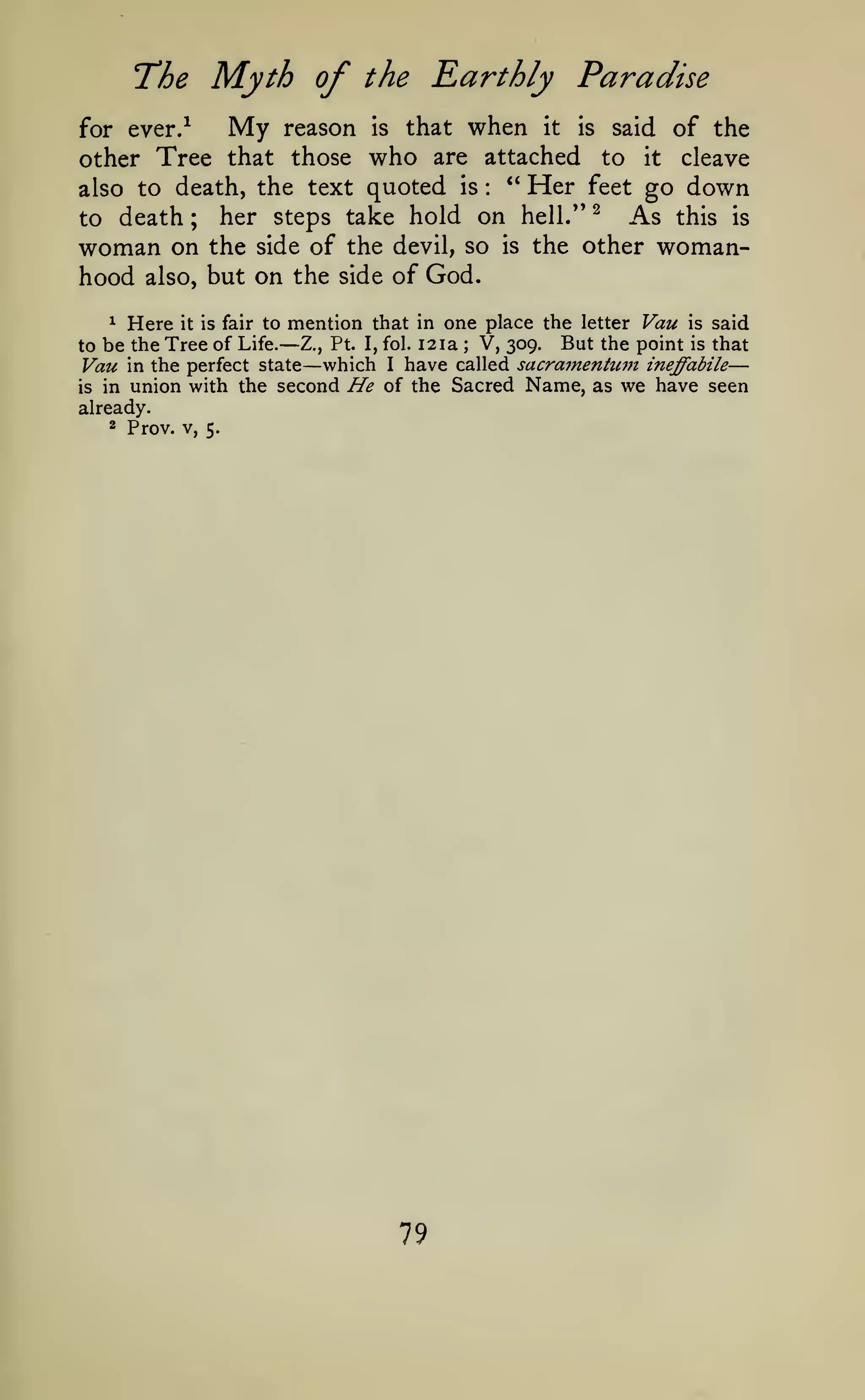 The Myth of the Earthly Paradise

My

reason is that when it is said of the
other Tree that those who are attached to it cleave
**
Her feet go down
also to death, the text quoted is
As this is
to death ; her steps take hold on hell." ^
woman on the side of the devil, so is the other womanhood also, but on the side of God.
for ever.^

:

^ Here it is fair to mention that in one place the letter Vau is said
be the Tree of Life.— Z., Pt. I, fol. 12 la V, 309. But the point is that
Vau in the perfect state which I have called sacra7nentU77t ineffabile
is in union with the second He of the Sacred Name, as we have seen

to

already.
2 Prov. V,

;

—

5.

79

—

 