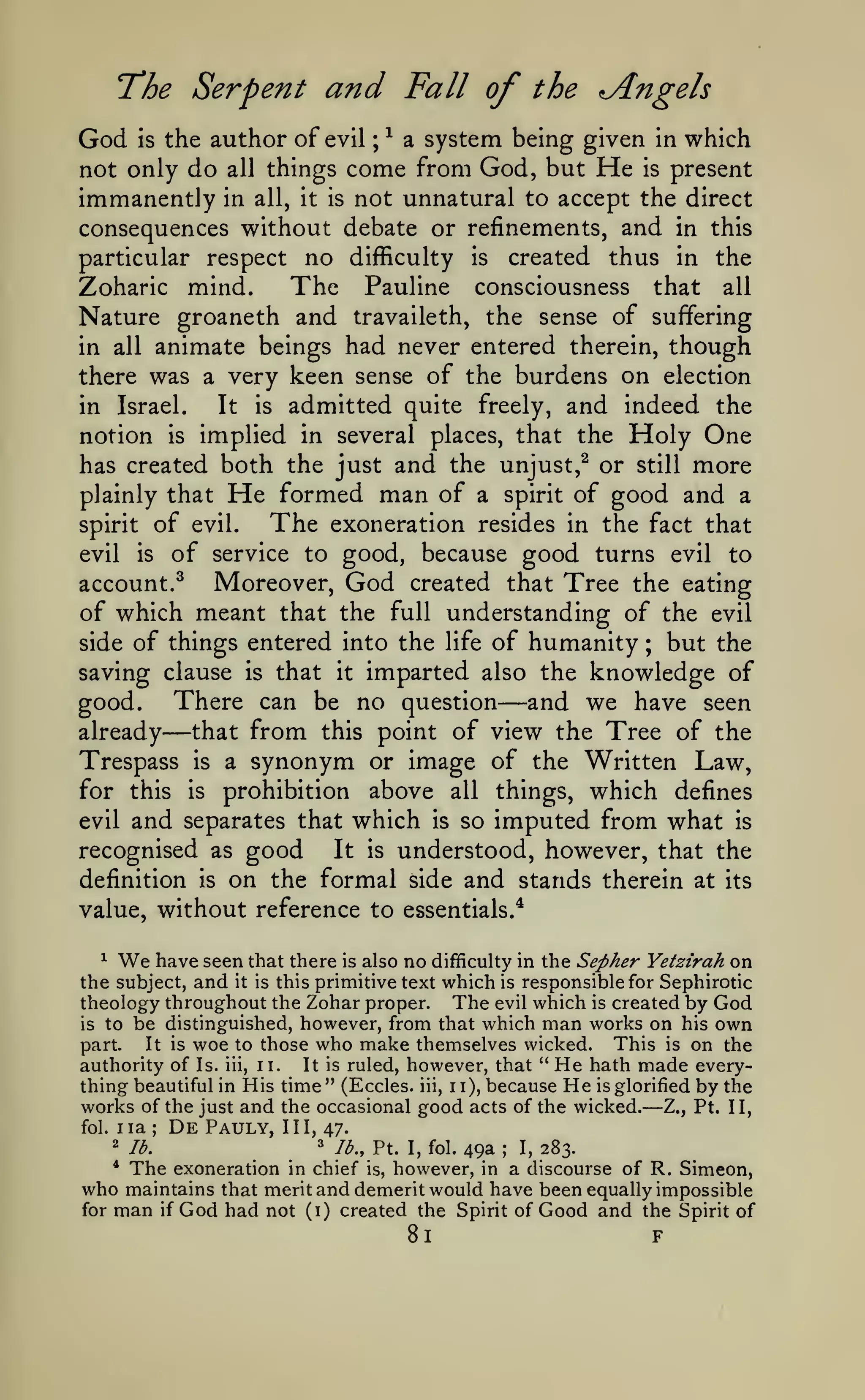 The Serpent and Fall of the Angels
God

the author of evil ; ^ a system being given in which
not only do all things come from God, but He is present
immanently in all, it is not unnatural to accept the direct
consequences without debate or refinements, and in this
particular respect no difficulty is created thus in the
The Pauline consciousness that all
Zoharic mind.
Nature groaneth and travaileth, the sense of suffering
is

animate beings had never entered therein, though
there was a very keen sense of the burdens on election
It is admitted quite freely, and indeed the
in Israel.
notion is implied in several places, that the Holy One
has created both the just and the unjust,^ or still more
plainly that He formed man of a spirit of good and a
The exoneration resides in the fact that
spirit of evil.
evil is of service to good, because good turns evil to
Moreover, God created that Tree the eating
account.^
of which meant that the full understanding of the evil
side of things entered into the life of humanity ; but the
saving clause is that it imparted also the knowledge of
There can be no question and we have seen
good.
already
that from this point of view the Tree of the
Trespass is a synonym or image of the Written Law,
for this is prohibition above all things, which defines
in all

—

—

evil

and separates that which

is

so

imputed from what

is

good It is understood, however, that the
on the formal side and stands therein at its

recognised as
definition

is

value, without reference to essentials.^

We

have seen that there is also no difficulty in the Sepher Yetzirah on
the subject, and it is this primitive text which is responsible for Sephirotic
theology throughout the Zohar proper. The evil which is created by God
is to be distinguished, however, from that which man works on his own
This is on the
part.
It is woe to those who make themselves wicked.
authority of Is. iii, ii.
It is ruled, however, that " He hath made everything beautiful in His time " (Eccles. iii, 1 1), because He is glorified by the
works of the just and the occasional good acts of the wicked. Z., Pt. II,
fol. iia
De Pauly, III, 47.
^

—

;

""

lb.

The

^

Ib.,y..

I, fol.

49a

;

I,

283.

exoneration in chief is, however, in a discourse of R. Simeon,
who maintains that merit and demerit would have been equally impossible
for man if God had not (i) created the Spirit of Good and the Spirit of
*

81

F

 