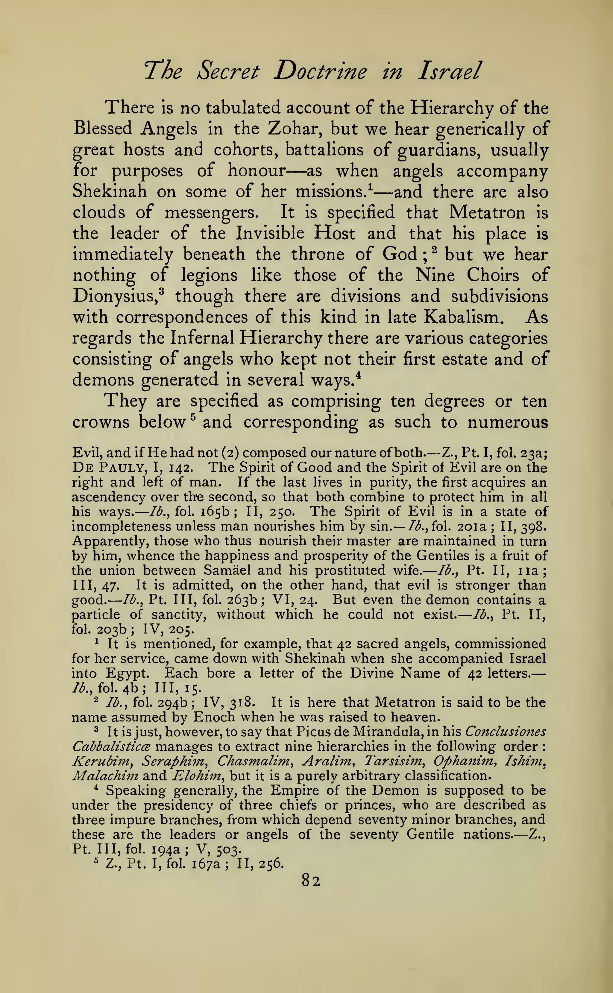 —

—

The Secret Doctrine

—

— —

in Israel

There is no tabulated account of the Hierarchy of the
Blessed Angels in the Zohar, but we hear generically of
great hosts and cohorts, battalions of guardians, usually
for purposes of honour
as when angels accompany

—

—

Shekinah on some of her missions/ and there are also
It is specified that Metatron is
clouds of messengers.
the leader of the Invisible Host and that his place is
immediately beneath the throne of God ; ^ but we hear
nothing of legions like those of the Nine Choirs of
Dionysius,^ though there are divisions and subdivisions

with correspondences of this kind in late Kabalism. As
regards the Infernal Hierarchy there are various categories
consisting of angels who kept not their first estate and of
demons generated in several ways.*
They are specified as comprising ten degrees or ten
crowns below ^ and corresponding as such to numerous

—

and if He had not (2) composed our nature of both. Z., Pt. I, fol. 23a;
Pauly, I, 142. The Spirit of Good and the Spirit of Evil are on the
right and left of man.
If the last lives in purity, the first acquires an
ascendency over the second, so that both combine to protect him in all
Evil,

De

—

The Spirit of Evil is in a state of
/^., fol. 165b; II, 250.
incompleteness unless man nourishes him by sin. Ib.^ioX. 201a II, 398.
Apparently, those who thus nourish their master are maintained in turn
by him, whence the happiness and prosperity of the Gentiles is a fruit of
the union between Samael and his prostituted wife. lb., Pt. II, iia;
It is admitted, on the other hand, that evil is stronger than
III, 47.
good. Ib.^ Pt. Ill, fol. 263b J VI, 24. But even the demon contains a
particle of sanctity, without which he could not exist.
lb., Pt. II,
fol. 203b
IV, 205.
^ It is mentioned, for example, that 42 sacred angels, commissioned
for her service, came down with Shekinah when she accompanied Israel
Each bore a letter of the Divine Name of 42 letters.
into Egypt.
his ways.

;

;

/^., fol.

4b;

III, 15.

here that Metatron is said to be the
raised to heaven.
^ It is just, however, to say that Picus de Mirandula, in his Condusiones
Cabbalisticce manages to extract nine hierarchies in the following order
Kerubiin, Seraphifft, Chasmalim, Aralim, Tarsisim, OphaJtim, Ishim,
Alalachiin and Elohiin, but it is a purely arbitrary classification.
* Speaking generally, the Empire of the Demon is supposed to be
under the presidency of three chiefs or princes, who are described as
three impure branches, from which depend seventy minor branches, and
these are the leaders or angels of the seventy Gentile nations.
Z.,
Pt, III, fol. 194a; V, 503.
^ Z., Pt. I, fol. 167a; 11,256.
^

lb., fol.

294b

;

IV, 318.

It is

name assumed by Enoch when he was

:

—

82

 