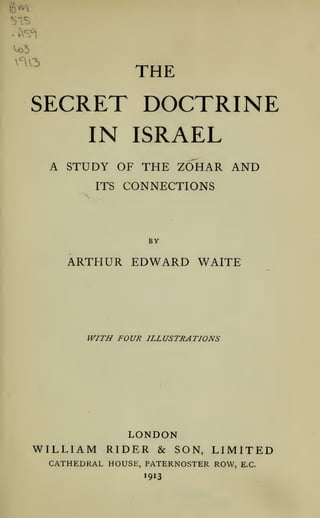 ^^^^

THE

SECRET DOCTRINE
IN ISRAEL
A STUDY OF THE ZOHAR AND
ITS CONNECTIONS

BY

ARTHUR EDWARD WAITE

WITH FOUR ILLUSTRATIONS

LONDON
WILLIAM RIDER & SON, LIMITED
CATHEDRAL HOUSE, PATERNOSTER ROW,

E.G.

 