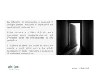 La diffusione di informazioni e contenuti in
anticipo genera attezione e aspettativa nei
confronti dell uscita del film.

Inoltre permette al pubblico di focalizzare e
apprezzare alcune peculiarit che non tutti
avrebbero colto nell immediatezza di una
proiezione.

Il pubblico si sente pi vicino al lavoro del
regista o degli attori perch ha potuto
conoscerne in parte i retroscena o seguirne le
vicende della realizzazione.




                                                 xister confidential
 