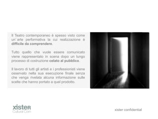 Il Teatro contemporaneo  spesso visto come
un arte performativa la cui realizzazione 
difficile da comprendere.

Tutto quello che vuole essere comunicato
viene rappresentato in scena dopo un lungo
processo di costruzione celato al pubblico.

Il lavoro di tutti gli artisti e i professionisti viene
osservato nella sua esecuzione finale senza
che venga rivelata alcuna informazione sulle
scelte che hanno portato a quel prodotto.




                                                          xister confidential
 