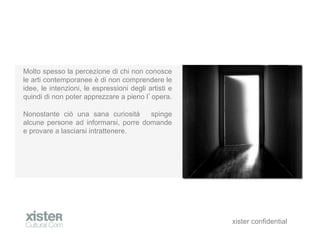 Molto spesso la percezione di chi non conosce
le arti contemporanee  di non comprendere le
idee, le intenzioni, le espressioni degli artisti e
quindi di non poter apprezzare a pieno l opera.

Nonostante ci una sana curiosit     spinge
alcune persone ad informarsi, porre domande
e provare a lasciarsi intrattenere.




                                                      xister confidential
 