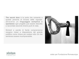 The secret door  la porta che consente a
queste persone di trovare delle risposte:
attraverso un linguaggio semplice e
spontaneo ogni progetto pu essere descritto
e raccontato secondo diversi punti di vista.

Simboli e parole di facile comprensione
vengono messi a disposizione del grande
pubblico come chiave per svelare tutto ci che
sembrava essere incomprensibile.




                                                 xister per Fondazione Romaeuropa
 