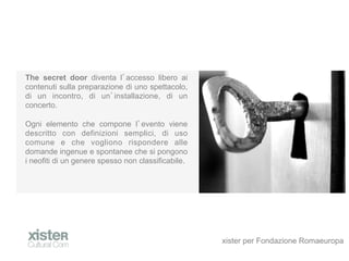 The secret door diventa l accesso libero ai
contenuti sulla preparazione di uno spettacolo,
di un incontro, di un installazione, di un
concerto.

Ogni elemento che compone l evento viene
descritto con definizioni semplici, di uso
comune e che vogliono rispondere alle
domande ingenue e spontanee che si pongono
i neofiti di un genere spesso non classificabile.




                                                    xister per Fondazione Romaeuropa
 