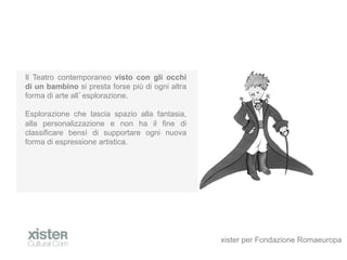 Il Teatro contemporaneo visto con gli occhi
di un bambino si presta forse pi di ogni altra
forma di arte all esplorazione.

Esplorazione che lascia spazio alla fantasia,
alla personalizzazione e non ha il fine di
classificare bens di supportare ogni nuova
forma di espressione artistica.




                                                  xister per Fondazione Romaeuropa
 