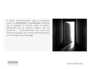 Il teatro contemporaneo oggi si posiziona
come un laboratorio in evoluzione riservato
ad un pubblico di nicchia, colto e curioso,
affascinato da un sistema artistico che sa
evolversi     continuamente non solo per
rimanere al passo con i tempi ma molto spesso
per inventare nuovi linguaggi.




                                                xister confidential
 