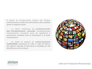 I l p i a n o d i p r o m o z i o n e o n l i n e d e l Te a t r o
contemporaneo e delle arti performative sar possibile
grazie ai seguenti asset:

-?    un team composto da professionisti
dell intrattenimento culturale contemporaneo
ricercheranno contenuti circa gli spettacoli e
produrranno materiali ricchi di informazioni e di facile
comprensione

-?     un team di esperti di comunicazione
multimediale individuer di volta in volta all interno
del network culturale di riferimento le strategie pi utili
alla diffusione dei contenuti




                                                                     xister per Fondazione Romaeuropa
 