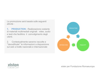 La promozione sar basata sulle seguenti
attivit :
                                                                      PRODUCTION	
 ?
1.? PRODUCTION - Realizzazione costante
di materiali multimediali originali: video, audio
e testi che facilitino il coinvolgimento degli
utenti.

2.? Contestualmente saranno raccolte e
 decodificate le informazioni a disposizione        INTERACTION	
 ?                    PUBLICITY	
 ?
sul web a livello nazionale e internazionale




                                                      xister per Fondazione Romaeuropa
 