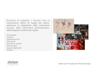 Scoprire al pubblico i trucchi che si
nascondono dietro la magia del teatro,
attraverso lo svelamento della costruzione
scenica, della costruzione drammaturgica,
dell'emergenza creativa del regista.

Scenografie
Costumi
Impianto tecnico
Machinerie
Bozzetti di costumi
Note di regia
Appunti degli attori
Disegni




                                             xister per Fondazione Romaeuropa
 