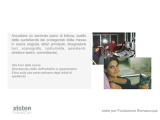 Accostare un secondo piano di lettura, quello
della quotidianit dei protagonisti della messa
in scena (regista, attori principali, disegnatore
luci, scenografo, costumista, assistenti,
direttore teatro, committente).


Vita fuori dalla scena
Giornata tipo dello staff artistico e organizzativo
Extra sulla vita extra-ordinaria degli artisti di
spettacolo




                                                      xister per Fondazione Romaeuropa
 
