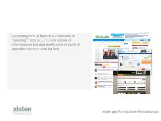 La promozione si baser sul concetto di
 seeding : non pi un unico canale di
informazione ma una moltitudine di punti di
approdo interconnessi tra loro.




                                              xister per Fondazione Romaeuropa
 
