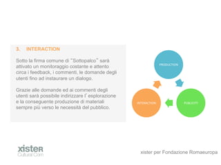 3.?   INTERACTION

Sotto la firma comune di Sottopalco sar
                                                                     PRODUCTION	
 ?
attivato un monitoraggio costante e attento
circa i feedback, i commenti, le domande degli
utenti fino ad instaurare un dialogo.

Grazie alle domande ed ai commenti degli
utenti sar possibile indirizzare l esplorazione
e la conseguente produzione di materiali           INTERACTION	
 ?                    PUBLICITY	
 ?
sempre pi verso le necessit del pubblico.




                                                     xister per Fondazione Romaeuropa
 