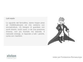 Leit motiv

Lo sguardo del fanciullino, siamo troppo presi
ad intellettualizzare ci che vediamo con
sovrastrutture, c' bisogno di guardare con
occhi diversi, occhi nuovi, e da una posizione
diversa, non pi frontale ma laterale. Il
nascosto emerge, si risponde a tutti i perch,
come con i bambini.




                                                 xister per Fondazione Romaeuropa
 