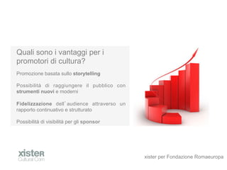Quali sono i vantaggi per i
promotori di cultura?
Promozione basata sullo storytelling

Possibilit di raggiungere il pubblico con
strumenti nuovi e moderni

Fidelizzazione dell audience attraverso un
rapporto continuativo e strutturato

Possibilit di visibilit per gli sponsor




                                             xister per Fondazione Romaeuropa
 