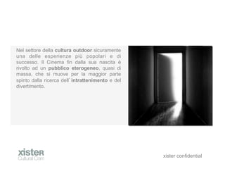 Nel settore della cultura outdoor sicuramente
una delle esperienze pi popolari e di
successo. Il Cinema fin dalla sua nascita 
rivolto ad un pubblico eterogeneo, quasi di
massa, che si muove per la maggior parte
spinto dalla ricerca dell intrattenimento e del
divertimento.




                                                  xister confidential
 