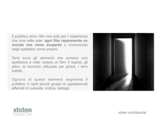 Il pubblico ama i film non solo per l esperienza
che vive nelle sale: ogni film rappresenta un
mondo che viene scoperto o riconosciuto
dagli spettatori come proprio.

Tanti sono gli elementi che portano uno
spettatore a voler vedere un film: il regista, gli
attori, le tecniche utilizzate per girare, i temi
trattati

Ognuno di questi elementi segmenta il
pubblico in tanti piccoli gruppi di appassionati
affamati di curiosit, notizie, dettagli.




                                                     xister confidential
 