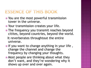  You are the most powerful transmission
tower in the universe.
 Your transmission creates your life.
 The frequency you transmit reaches beyond
citites, beyond countries, beyond the world.
It reverberates throughtout the entire
universe.
 If you want to change anything in your life ,
change the channel and change the
frequency by changing your thoughts.
 Most people are thinking about what they
don’t want, and they’re wondering why it
shows up over and over again.
 