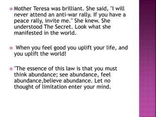  Mother Teresa was brilliant. She said, "I will
never attend an anti-war rally. If you have a
peace rally, invite me." She knew. She
understood The Secret. Look what she
manifested in the world.
 When you feel good you uplift your life, and
you uplift the world!
 "The essence of this law is that you must
think abundance; see abundance, feel
abundance,believe abundance. Let no
thought of limitation enter your mind.
 