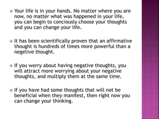  Your life is in your hands. No matter where you are
now, no matter what was happened in your life,
you can begin to conciously choose your thoughts
and you can change your life.
 It has been scientifically proven that an affirmative
thought is hundreds of times more powerful than a
negetive thought.
 If you worry about having negative thoughts, you
will attract more worrying about your negative
thoughts, and multiply them at the same time.
 If you have had some thoughts that will not be
beneficial when they manifest, then right now you
can change your thinking.
 