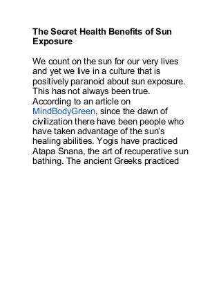 The Secret Health Benefits of Sun
Exposure
We count on the sun for our very lives
and yet we live in a culture that is
positively paranoid about sun exposure.
This has not always been true.
According to an article on
MindBodyGreen, since the dawn of
civilization there have been people who
have taken advantage of the sun’s
healing abilities. Yogis have practiced
Atapa Snana, the art of recuperative sun
bathing. The ancient Greeks practiced
 