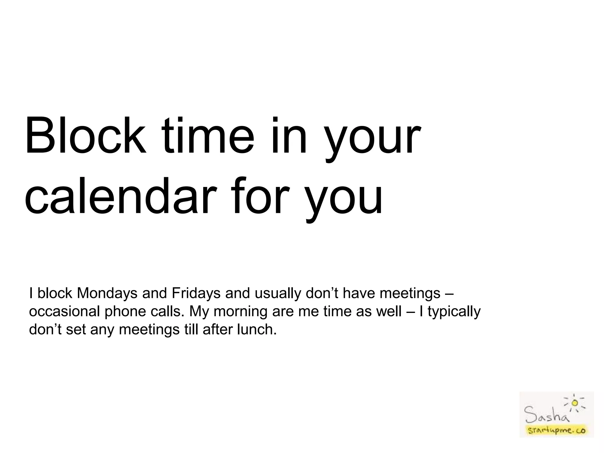 Block time in your
calendar for you
I block Mondays and Fridays and usually don’t have meetings –
occasional phone calls. My morning are me time as well – I typically
don’t set any meetings till after lunch.
 