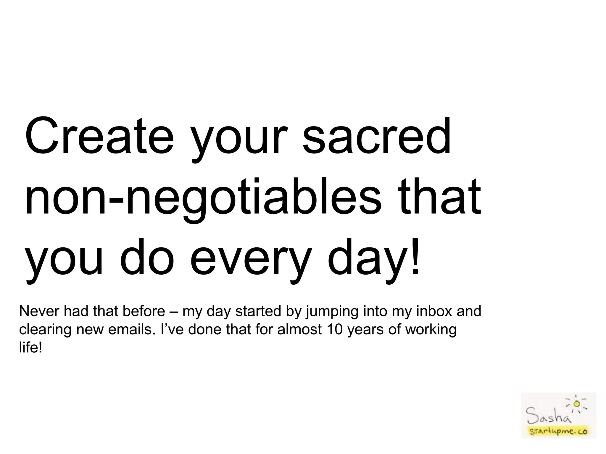 Create your sacred
non-negotiables that
you do every day!
Never had that before – my day started by jumping into my inbox and
clearing new emails. I’ve done that for almost 10 years of working
life!
 