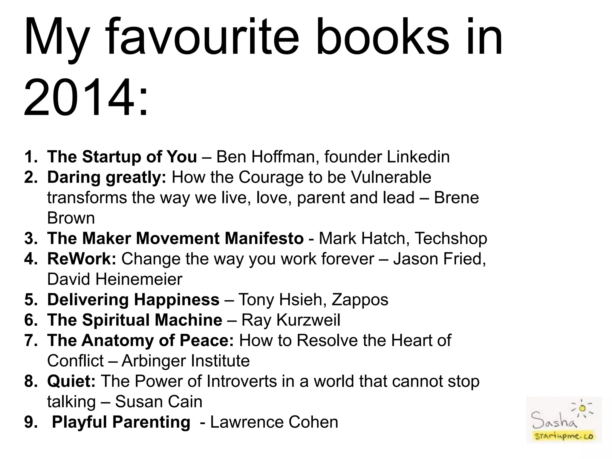 My favourite books in
2014:
1. The Startup of You – Ben Hoffman, founder Linkedin
2. Daring greatly: How the Courage to be Vulnerable
transforms the way we live, love, parent and lead – Brene
Brown
3. The Maker Movement Manifesto - Mark Hatch, Techshop
4. ReWork: Change the way you work forever – Jason Fried,
David Heinemeier
5. Delivering Happiness – Tony Hsieh, Zappos
6. The Spiritual Machine – Ray Kurzweil
7. The Anatomy of Peace: How to Resolve the Heart of
Conflict – Arbinger Institute
8. Quiet: The Power of Introverts in a world that cannot stop
talking – Susan Cain
9. Playful Parenting - Lawrence Cohen
 