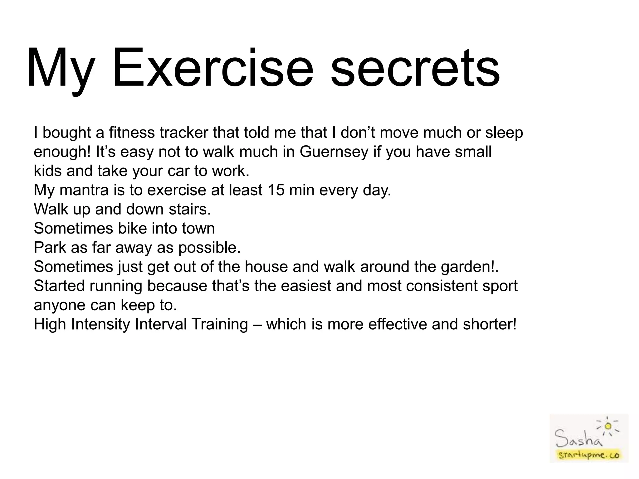 My Exercise secrets
I bought a fitness tracker that told me that I don’t move much or sleep
enough! It’s easy not to walk much in Guernsey if you have small
kids and take your car to work.
My mantra is to exercise at least 15 min every day.
Walk up and down stairs.
Sometimes bike into town
Park as far away as possible.
Sometimes just get out of the house and walk around the garden!.
Started running because that’s the easiest and most consistent sport
anyone can keep to.
High Intensity Interval Training – which is more effective and shorter!
 