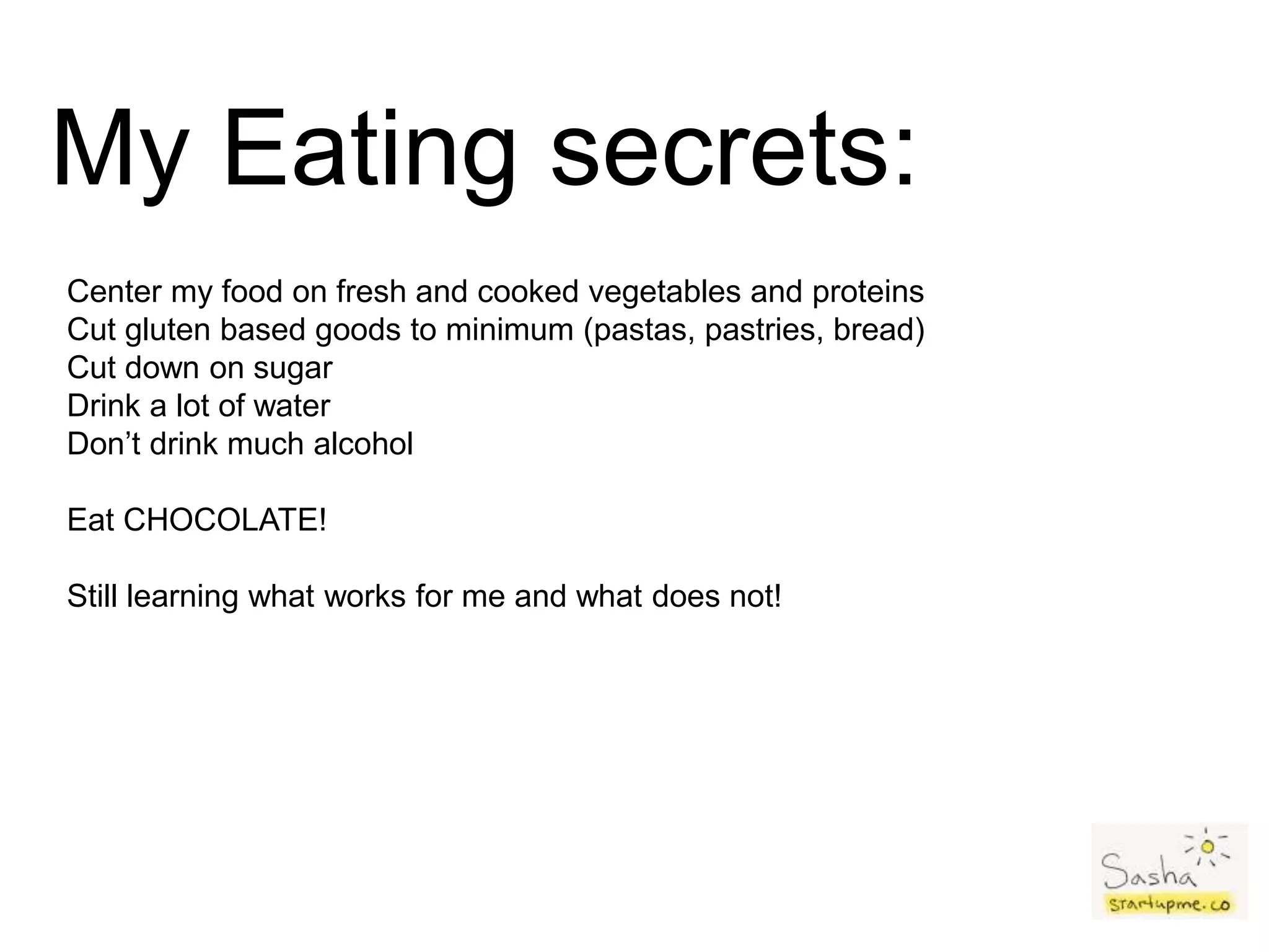 My Eating secrets:
Center my food on fresh and cooked vegetables and proteins
Cut gluten based goods to minimum (pastas, pastries, bread)
Cut down on sugar
Drink a lot of water
Don’t drink much alcohol
Eat CHOCOLATE!
Still learning what works for me and what does not!
 