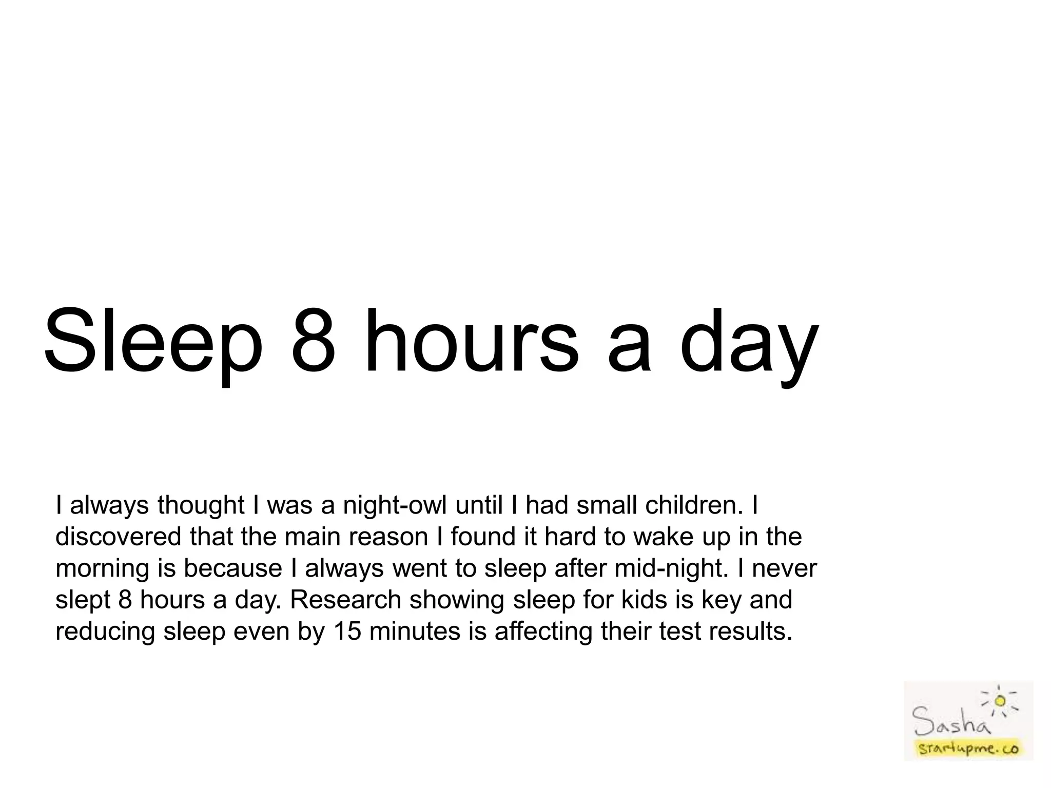 Sleep 8 hours a day
I always thought I was a night-owl until I had small children. I
discovered that the main reason I found it hard to wake up in the
morning is because I always went to sleep after mid-night. I never
slept 8 hours a day. Research showing sleep for kids is key and
reducing sleep even by 15 minutes is affecting their test results.
 