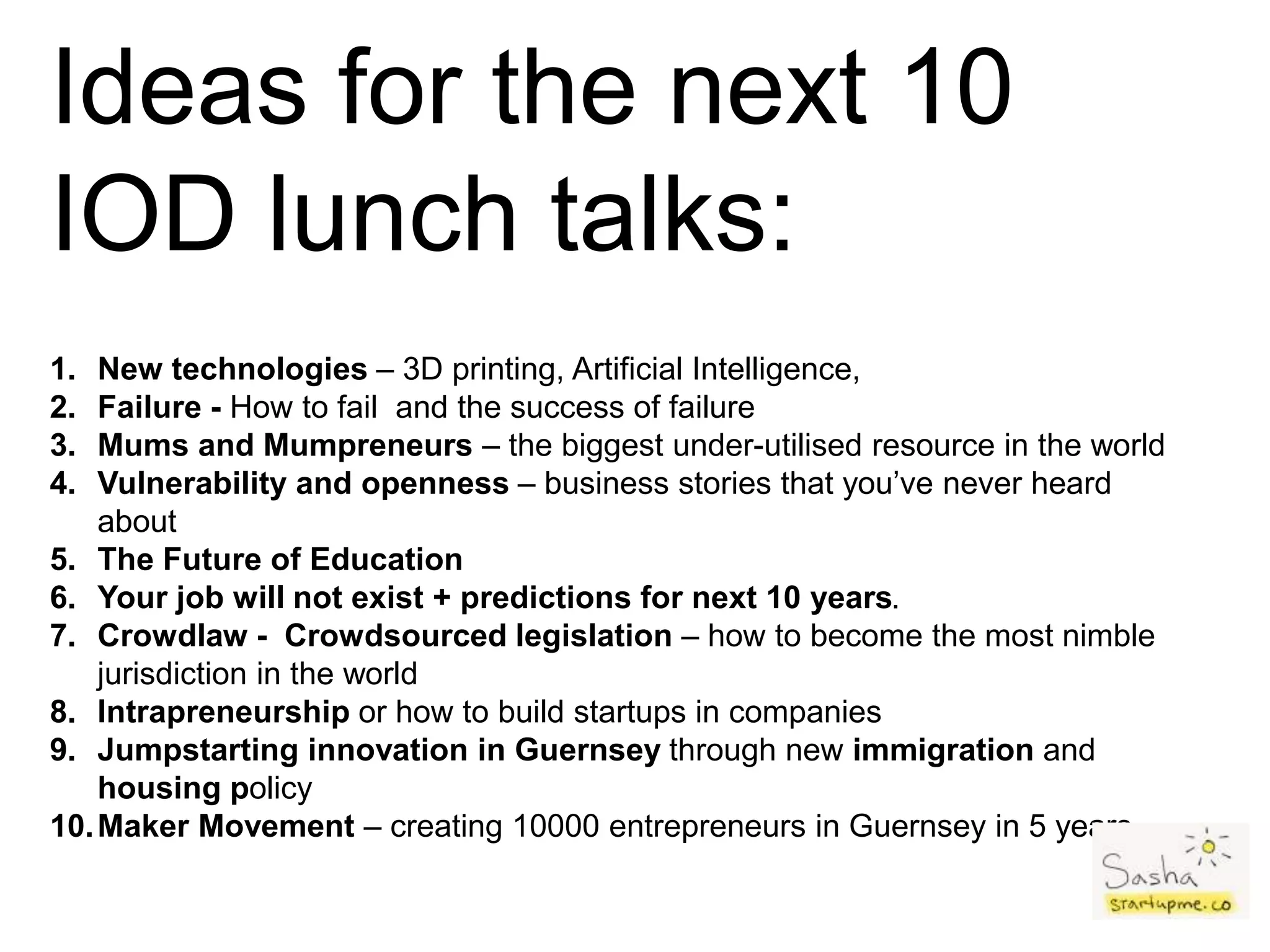 Ideas for the next 10
IOD lunch talks:
1. New technologies – 3D printing, Artificial Intelligence,
2. Failure - How to fail and the success of failure
3. Mums and Mumpreneurs – the biggest under-utilised resource in the world
4. Vulnerability and openness – business stories that you’ve never heard
about
5. The Future of Education
6. Your job will not exist + predictions for next 10 years.
7. Crowdlaw - Crowdsourced legislation – how to become the most nimble
jurisdiction in the world
8. Intrapreneurship or how to build startups in companies
9. Jumpstarting innovation in Guernsey through new immigration and
housing policy
10.Maker Movement – creating 10000 entrepreneurs in Guernsey in 5 years.
 