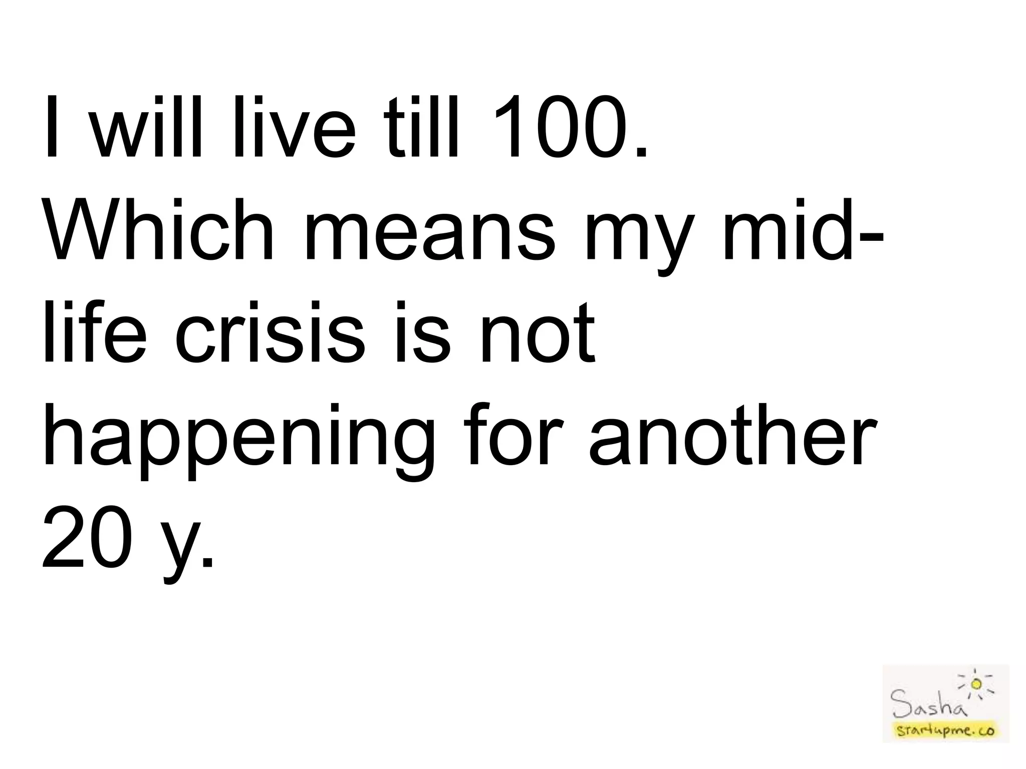 I will live till 100.
Which means my mid-
life crisis is not
happening for another
20 y.
 
