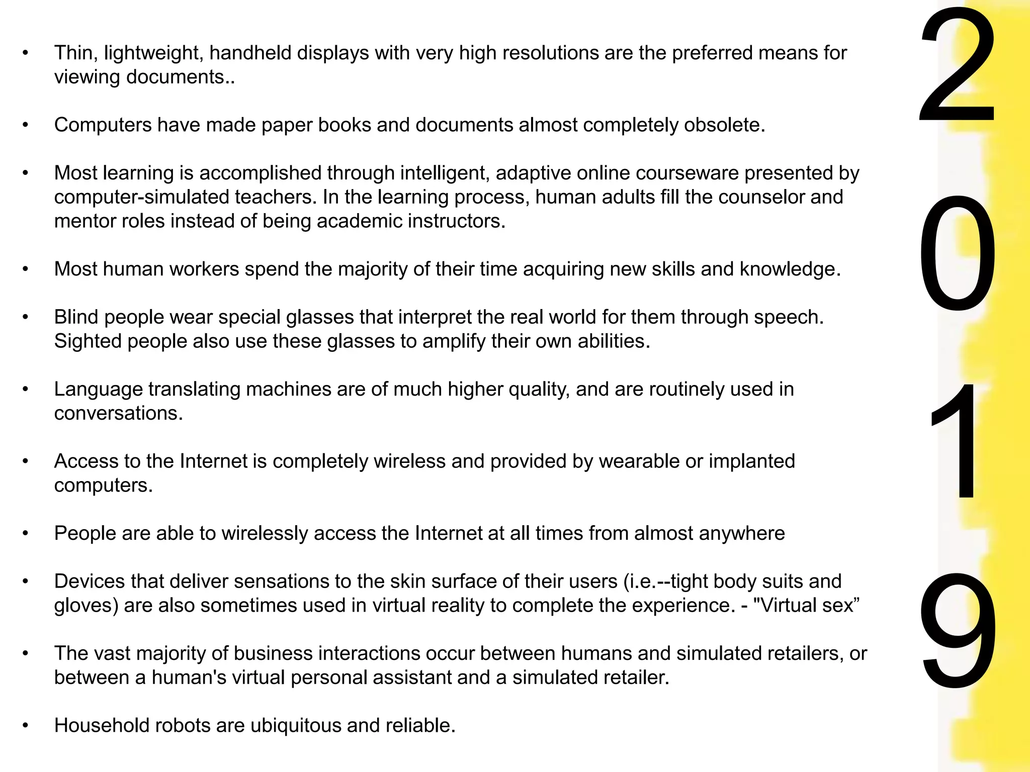 • Thin, lightweight, handheld displays with very high resolutions are the preferred means for
viewing documents..
• Computers have made paper books and documents almost completely obsolete.
• Most learning is accomplished through intelligent, adaptive online courseware presented by
computer-simulated teachers. In the learning process, human adults fill the counselor and
mentor roles instead of being academic instructors.
• Most human workers spend the majority of their time acquiring new skills and knowledge.
• Blind people wear special glasses that interpret the real world for them through speech.
Sighted people also use these glasses to amplify their own abilities.
• Language translating machines are of much higher quality, and are routinely used in
conversations.
• Access to the Internet is completely wireless and provided by wearable or implanted
computers.
• People are able to wirelessly access the Internet at all times from almost anywhere
• Devices that deliver sensations to the skin surface of their users (i.e.--tight body suits and
gloves) are also sometimes used in virtual reality to complete the experience. - "Virtual sex”
• The vast majority of business interactions occur between humans and simulated retailers, or
between a human's virtual personal assistant and a simulated retailer.
• Household robots are ubiquitous and reliable.
2
0
1
9
 