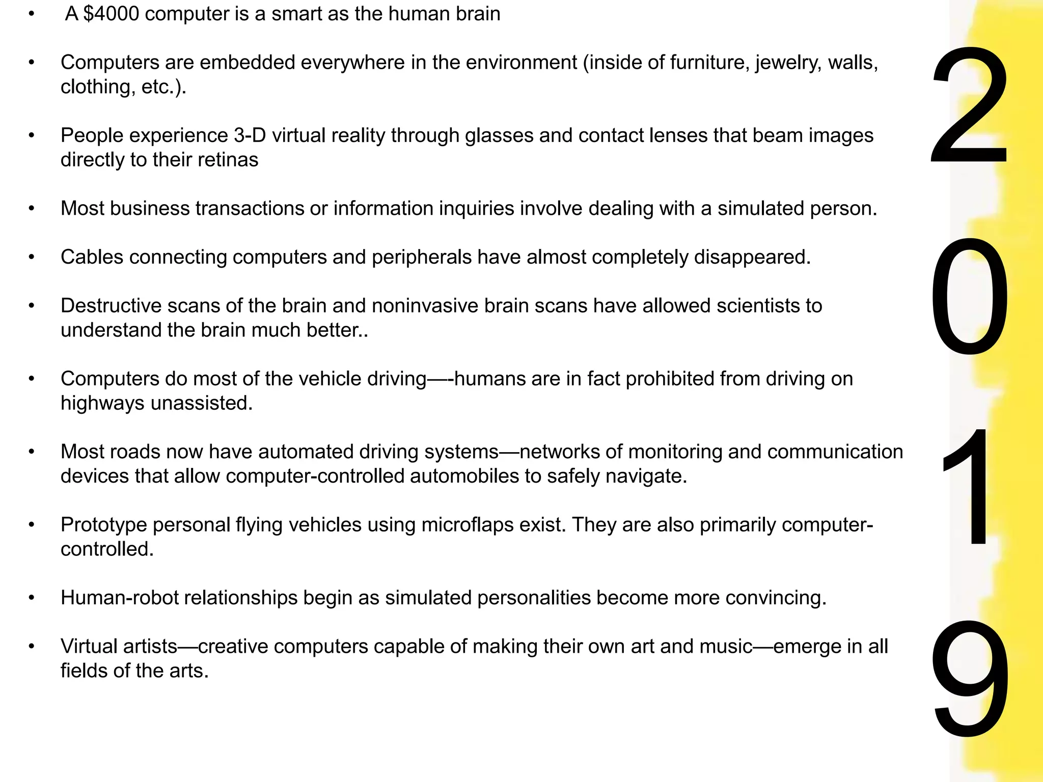 • A $4000 computer is a smart as the human brain
• Computers are embedded everywhere in the environment (inside of furniture, jewelry, walls,
clothing, etc.).
• People experience 3-D virtual reality through glasses and contact lenses that beam images
directly to their retinas
• Most business transactions or information inquiries involve dealing with a simulated person.
• Cables connecting computers and peripherals have almost completely disappeared.
• Destructive scans of the brain and noninvasive brain scans have allowed scientists to
understand the brain much better..
• Computers do most of the vehicle driving—-humans are in fact prohibited from driving on
highways unassisted.
• Most roads now have automated driving systems—networks of monitoring and communication
devices that allow computer-controlled automobiles to safely navigate.
• Prototype personal flying vehicles using microflaps exist. They are also primarily computer-
controlled.
• Human-robot relationships begin as simulated personalities become more convincing.
• Virtual artists—creative computers capable of making their own art and music—emerge in all
fields of the arts.
2
0
1
9
 