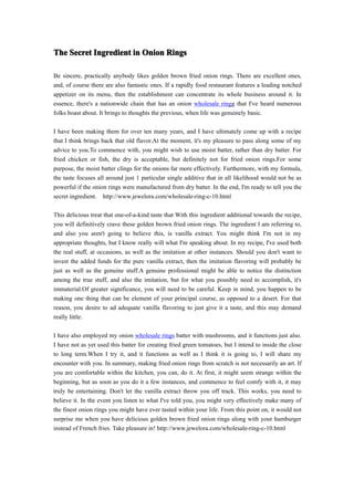 The Secret Ingredient in Onion Rings

Be sincere, practically anybody likes golden brown fried onion rings. There are excellent ones,
and, of course there are also fantastic ones. If a rapidly food restaurant features a leading notched
appetizer on its menu, then the establishment can concentrate its whole business around it. In
essence, there's a nationwide chain that has an onion wholesale ringg that I've heard numerous
folks boast about. It brings to thoughts the previous, when life was genuinely basic.

I have been making them for over ten many years, and I have ultimately come up with a recipe
that I think brings back that old flavor.At the moment, it's my pleasure to pass along some of my
advice to you.To commence with, you might wish to use moist batter, rather than dry batter. For
fried chicken or fish, the dry is acceptable, but definitely not for fried onion rings.For some
purpose, the moist batter clings for the onions far more effectively. Furthermore, with my formula,
the taste focuses all around just 1 particular single additive that in all likelihood would not be as
powerful if the onion rings were manufactured from dry batter. In the end, I'm ready to tell you the
secret ingredient. http://www.jewelora.com/wholesale-ring-c-10.html

This delicious treat that one-of-a-kind taste that With this ingredient additional towards the recipe,
you will definitively crave these golden brown fried onion rings. The ingredient I am referring to,
and also you aren't going to believe this, is vanilla extract. You might think I'm not in my
appropriate thoughts, but I know really will what I'm speaking about. In my recipe, I've used both
the real stuff, at occasions, as well as the imitation at other instances. Should you don't want to
invest the added funds for the pure vanilla extract, then the imitation flavoring will probably be
just as well as the genuine stuff.A genuine professional might be able to notice the distinction
among the true stuff, and also the imitation, but for what you possibly need to accomplish, it's
immaterial.Of greater significance, you will need to be careful. Keep in mind, you happen to be
making one thing that can be element of your principal course, as opposed to a desert. For that
reason, you desire to ad adequate vanilla flavoring to just give it a taste, and this may demand
really little.

I have also employed my onion wholesale rings batter with mushrooms, and it functions just also.
I have not as yet used this batter for creating fried green tomatoes, but I intend to inside the close
to long term.When I try it, and it functions as well as I think it is going to, I will share my
encounter with you. In summary, making fried onion rings from scratch is not necessarily an art. If
you are comfortable within the kitchen, you can, do it. At first, it might seem strange within the
beginning, but as soon as you do it a few instances, and commence to feel comfy with it, it may
truly be entertaining. Don't let the vanilla extract throw you off track. This works, you need to
believe it. In the event you listen to what I've told you, you might very effectively make many of
the finest onion rings you might have ever tasted within your life. From this point on, it would not
surprise me when you have delicious golden brown fried onion rings along with your hamburger
instead of French fries. Take pleasure in! http://www.jewelora.com/wholesale-ring-c-10.html
 